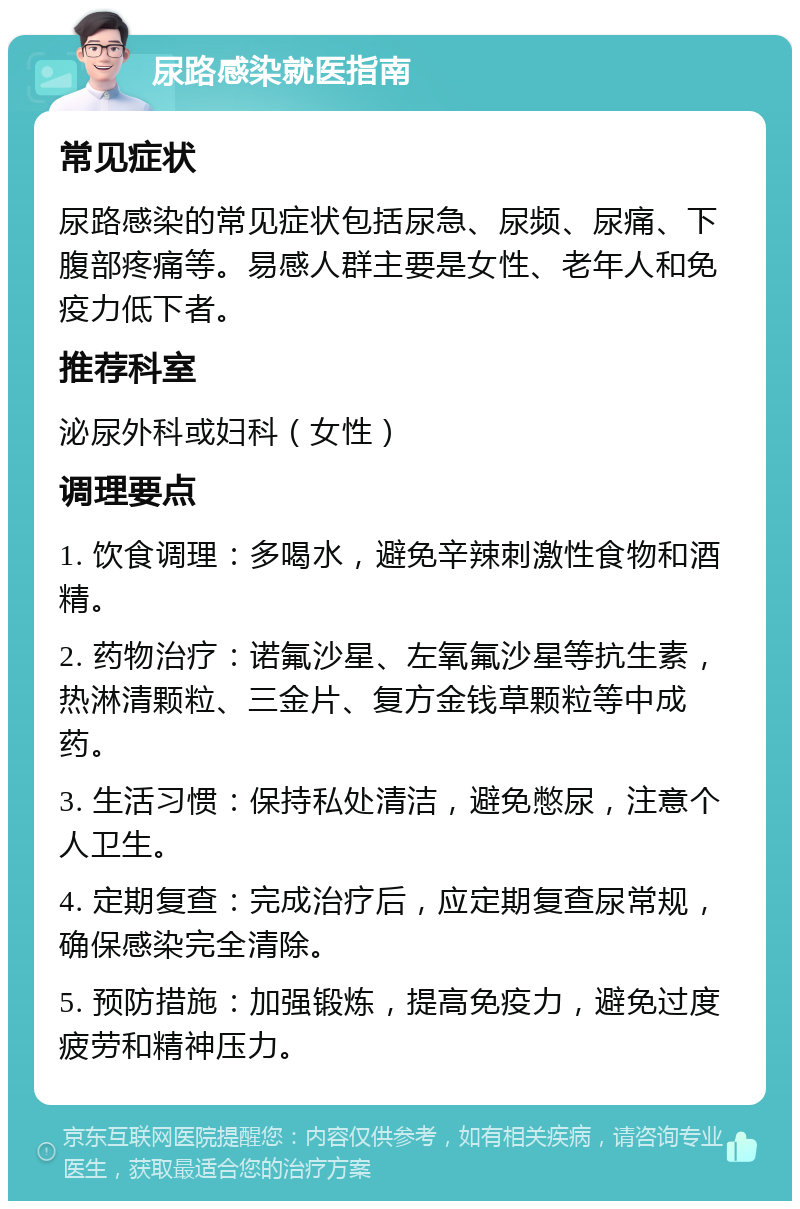 尿路感染就医指南 常见症状 尿路感染的常见症状包括尿急、尿频、尿痛、下腹部疼痛等。易感人群主要是女性、老年人和免疫力低下者。 推荐科室 泌尿外科或妇科（女性） 调理要点 1. 饮食调理：多喝水，避免辛辣刺激性食物和酒精。 2. 药物治疗：诺氟沙星、左氧氟沙星等抗生素，热淋清颗粒、三金片、复方金钱草颗粒等中成药。 3. 生活习惯：保持私处清洁，避免憋尿，注意个人卫生。 4. 定期复查：完成治疗后，应定期复查尿常规，确保感染完全清除。 5. 预防措施：加强锻炼，提高免疫力，避免过度疲劳和精神压力。