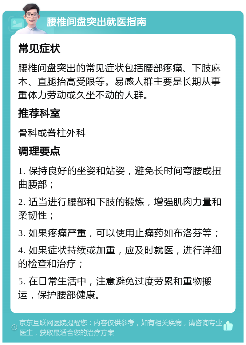 腰椎间盘突出就医指南 常见症状 腰椎间盘突出的常见症状包括腰部疼痛、下肢麻木、直腿抬高受限等。易感人群主要是长期从事重体力劳动或久坐不动的人群。 推荐科室 骨科或脊柱外科 调理要点 1. 保持良好的坐姿和站姿，避免长时间弯腰或扭曲腰部； 2. 适当进行腰部和下肢的锻炼，增强肌肉力量和柔韧性； 3. 如果疼痛严重，可以使用止痛药如布洛芬等； 4. 如果症状持续或加重，应及时就医，进行详细的检查和治疗； 5. 在日常生活中，注意避免过度劳累和重物搬运，保护腰部健康。