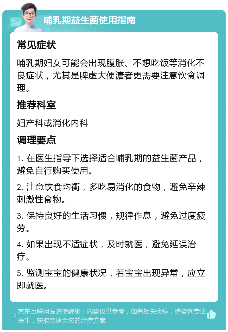 哺乳期益生菌使用指南 常见症状 哺乳期妇女可能会出现腹胀、不想吃饭等消化不良症状，尤其是脾虚大便溏者更需要注意饮食调理。 推荐科室 妇产科或消化内科 调理要点 1. 在医生指导下选择适合哺乳期的益生菌产品，避免自行购买使用。 2. 注意饮食均衡，多吃易消化的食物，避免辛辣刺激性食物。 3. 保持良好的生活习惯，规律作息，避免过度疲劳。 4. 如果出现不适症状，及时就医，避免延误治疗。 5. 监测宝宝的健康状况，若宝宝出现异常，应立即就医。