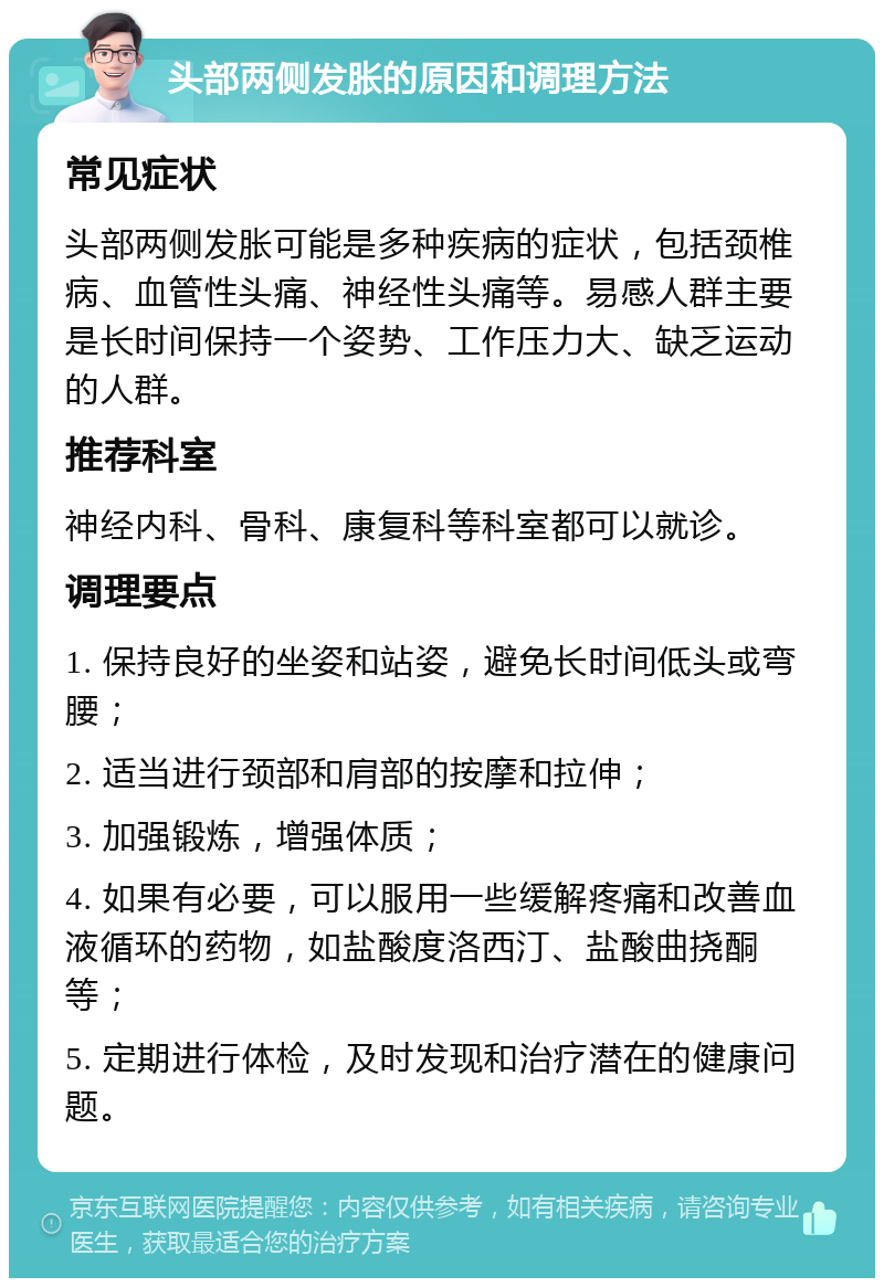 头部两侧发胀的原因和调理方法 常见症状 头部两侧发胀可能是多种疾病的症状，包括颈椎病、血管性头痛、神经性头痛等。易感人群主要是长时间保持一个姿势、工作压力大、缺乏运动的人群。 推荐科室 神经内科、骨科、康复科等科室都可以就诊。 调理要点 1. 保持良好的坐姿和站姿，避免长时间低头或弯腰； 2. 适当进行颈部和肩部的按摩和拉伸； 3. 加强锻炼，增强体质； 4. 如果有必要，可以服用一些缓解疼痛和改善血液循环的药物，如盐酸度洛西汀、盐酸曲挠酮等； 5. 定期进行体检，及时发现和治疗潜在的健康问题。