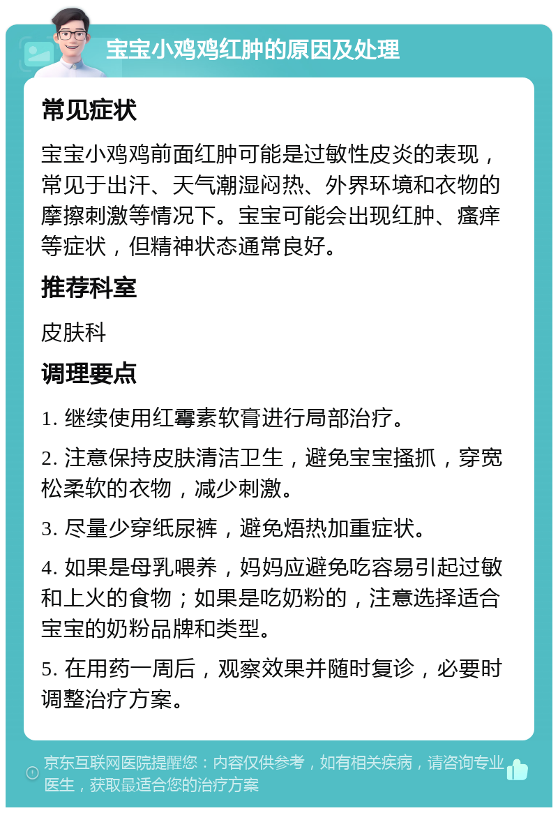 宝宝小鸡鸡红肿的原因及处理 常见症状 宝宝小鸡鸡前面红肿可能是过敏性皮炎的表现，常见于出汗、天气潮湿闷热、外界环境和衣物的摩擦刺激等情况下。宝宝可能会出现红肿、瘙痒等症状，但精神状态通常良好。 推荐科室 皮肤科 调理要点 1. 继续使用红霉素软膏进行局部治疗。 2. 注意保持皮肤清洁卫生，避免宝宝搔抓，穿宽松柔软的衣物，减少刺激。 3. 尽量少穿纸尿裤，避免焐热加重症状。 4. 如果是母乳喂养，妈妈应避免吃容易引起过敏和上火的食物；如果是吃奶粉的，注意选择适合宝宝的奶粉品牌和类型。 5. 在用药一周后，观察效果并随时复诊，必要时调整治疗方案。