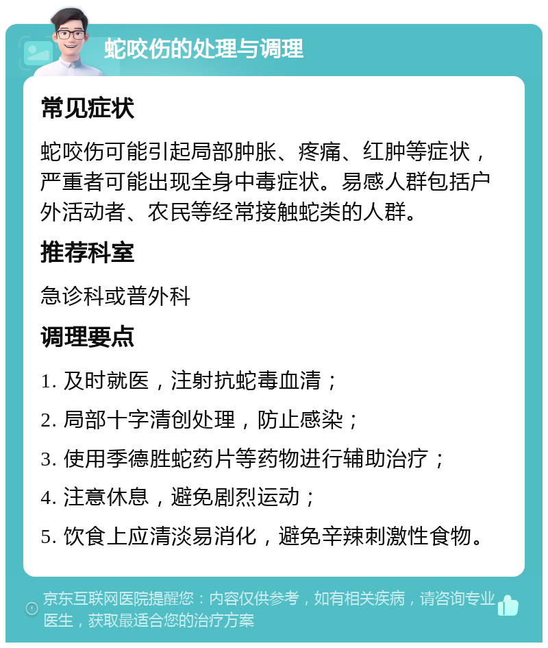 蛇咬伤的处理与调理 常见症状 蛇咬伤可能引起局部肿胀、疼痛、红肿等症状，严重者可能出现全身中毒症状。易感人群包括户外活动者、农民等经常接触蛇类的人群。 推荐科室 急诊科或普外科 调理要点 1. 及时就医，注射抗蛇毒血清； 2. 局部十字清创处理，防止感染； 3. 使用季德胜蛇药片等药物进行辅助治疗； 4. 注意休息，避免剧烈运动； 5. 饮食上应清淡易消化，避免辛辣刺激性食物。