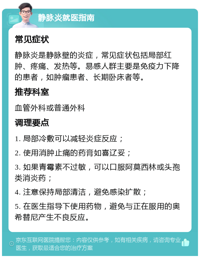 静脉炎就医指南 常见症状 静脉炎是静脉壁的炎症，常见症状包括局部红肿、疼痛、发热等。易感人群主要是免疫力下降的患者，如肿瘤患者、长期卧床者等。 推荐科室 血管外科或普通外科 调理要点 1. 局部冷敷可以减轻炎症反应； 2. 使用消肿止痛的药膏如喜辽妥； 3. 如果青霉素不过敏，可以口服阿莫西林或头孢类消炎药； 4. 注意保持局部清洁，避免感染扩散； 5. 在医生指导下使用药物，避免与正在服用的奥希替尼产生不良反应。