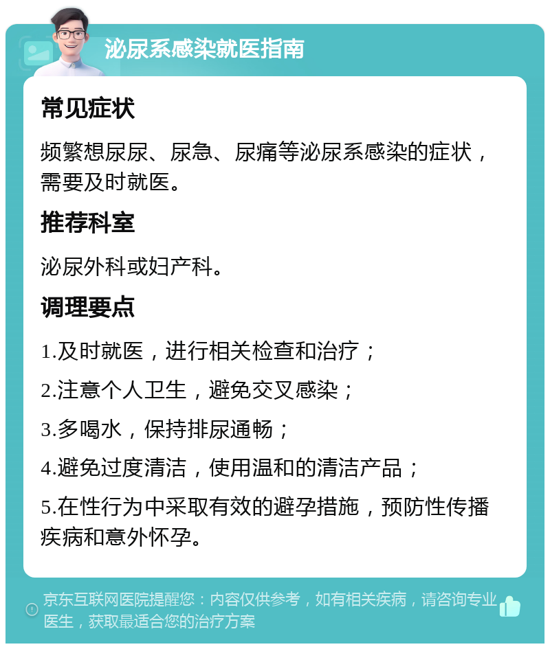 泌尿系感染就医指南 常见症状 频繁想尿尿、尿急、尿痛等泌尿系感染的症状，需要及时就医。 推荐科室 泌尿外科或妇产科。 调理要点 1.及时就医，进行相关检查和治疗； 2.注意个人卫生，避免交叉感染； 3.多喝水，保持排尿通畅； 4.避免过度清洁，使用温和的清洁产品； 5.在性行为中采取有效的避孕措施，预防性传播疾病和意外怀孕。