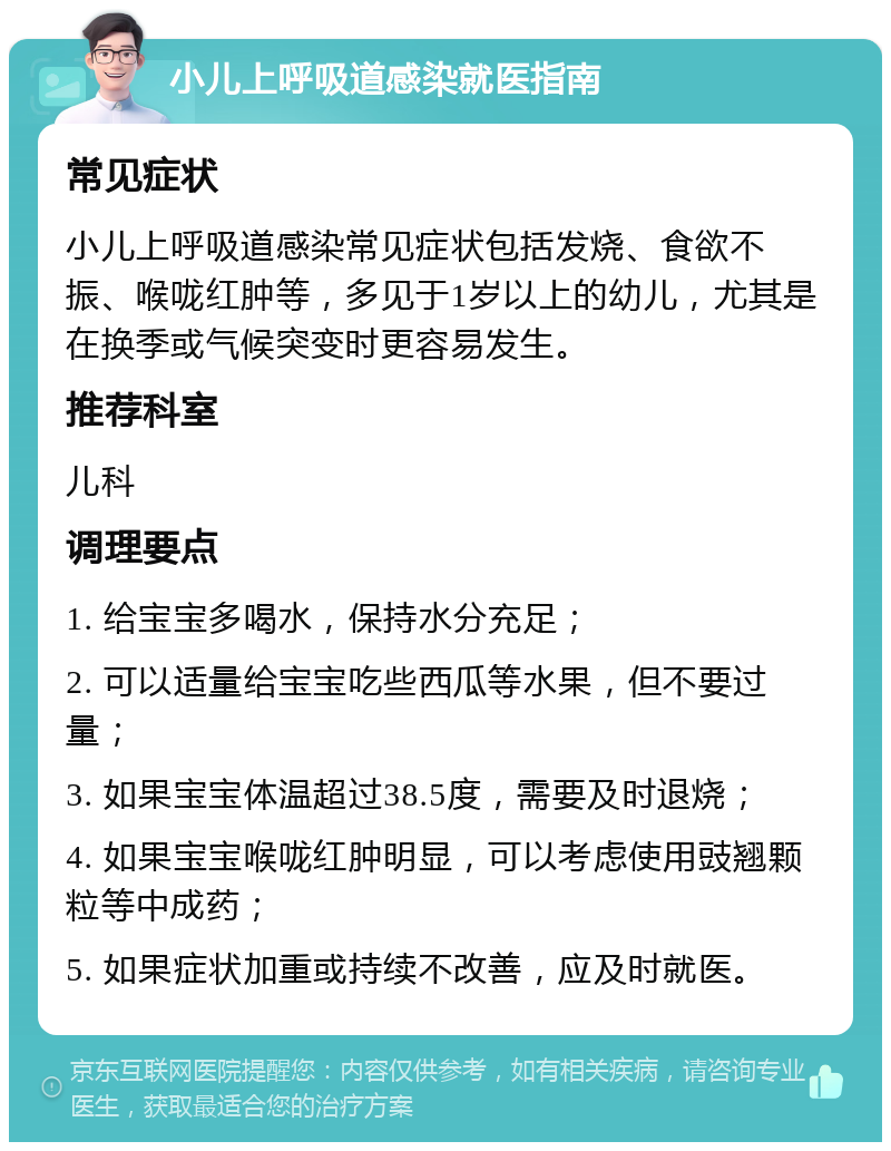 小儿上呼吸道感染就医指南 常见症状 小儿上呼吸道感染常见症状包括发烧、食欲不振、喉咙红肿等，多见于1岁以上的幼儿，尤其是在换季或气候突变时更容易发生。 推荐科室 儿科 调理要点 1. 给宝宝多喝水，保持水分充足； 2. 可以适量给宝宝吃些西瓜等水果，但不要过量； 3. 如果宝宝体温超过38.5度，需要及时退烧； 4. 如果宝宝喉咙红肿明显，可以考虑使用豉翘颗粒等中成药； 5. 如果症状加重或持续不改善，应及时就医。