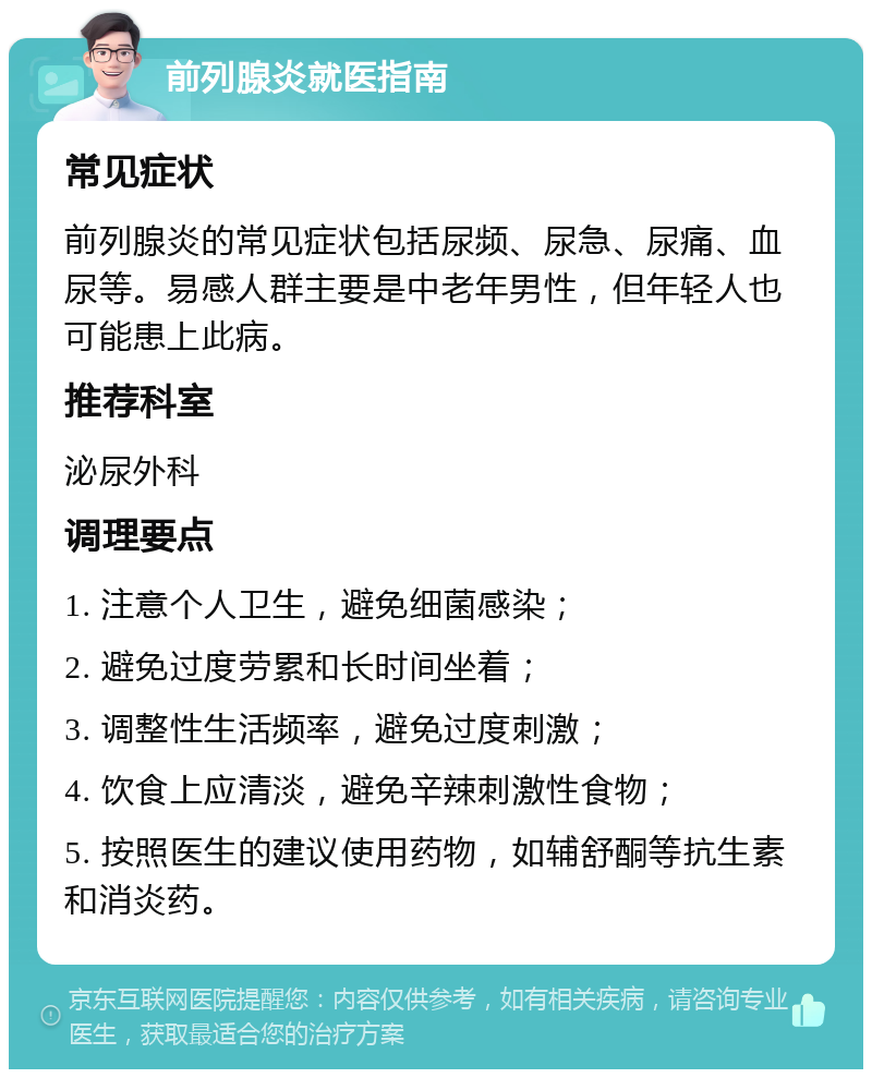 前列腺炎就医指南 常见症状 前列腺炎的常见症状包括尿频、尿急、尿痛、血尿等。易感人群主要是中老年男性，但年轻人也可能患上此病。 推荐科室 泌尿外科 调理要点 1. 注意个人卫生，避免细菌感染； 2. 避免过度劳累和长时间坐着； 3. 调整性生活频率，避免过度刺激； 4. 饮食上应清淡，避免辛辣刺激性食物； 5. 按照医生的建议使用药物，如辅舒酮等抗生素和消炎药。