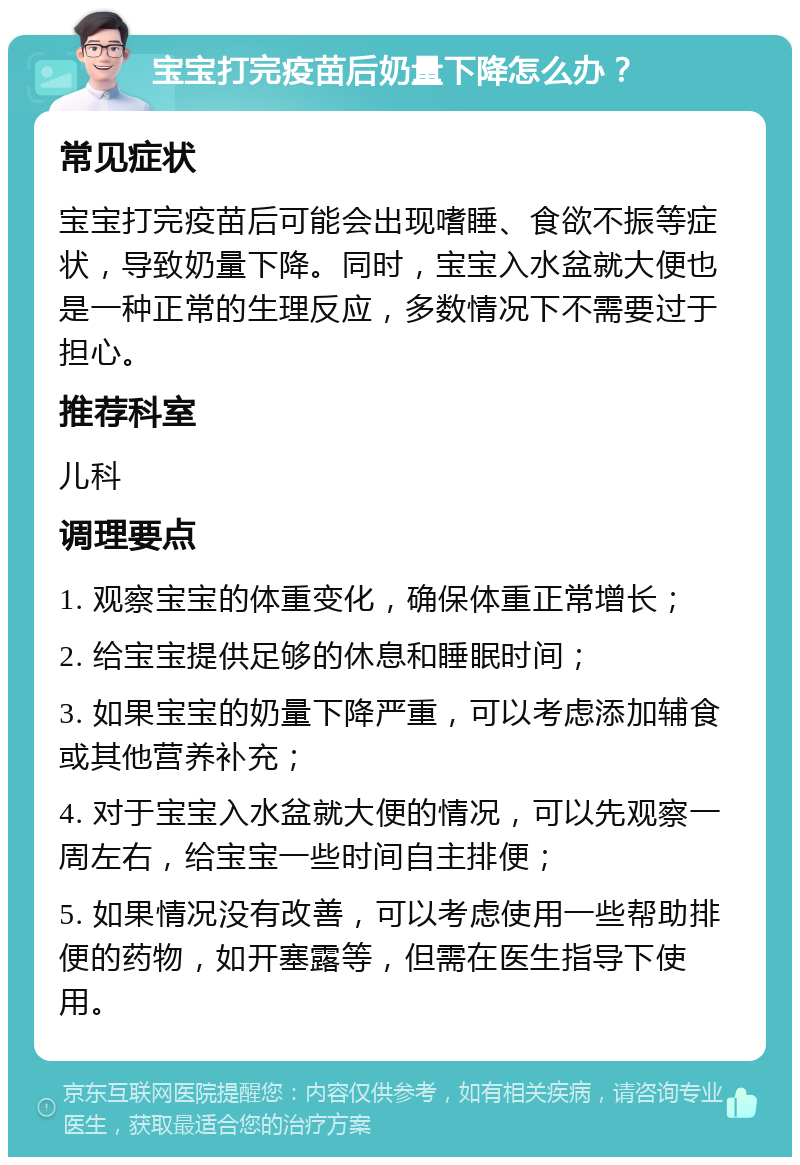 宝宝打完疫苗后奶量下降怎么办？ 常见症状 宝宝打完疫苗后可能会出现嗜睡、食欲不振等症状，导致奶量下降。同时，宝宝入水盆就大便也是一种正常的生理反应，多数情况下不需要过于担心。 推荐科室 儿科 调理要点 1. 观察宝宝的体重变化，确保体重正常增长； 2. 给宝宝提供足够的休息和睡眠时间； 3. 如果宝宝的奶量下降严重，可以考虑添加辅食或其他营养补充； 4. 对于宝宝入水盆就大便的情况，可以先观察一周左右，给宝宝一些时间自主排便； 5. 如果情况没有改善，可以考虑使用一些帮助排便的药物，如开塞露等，但需在医生指导下使用。