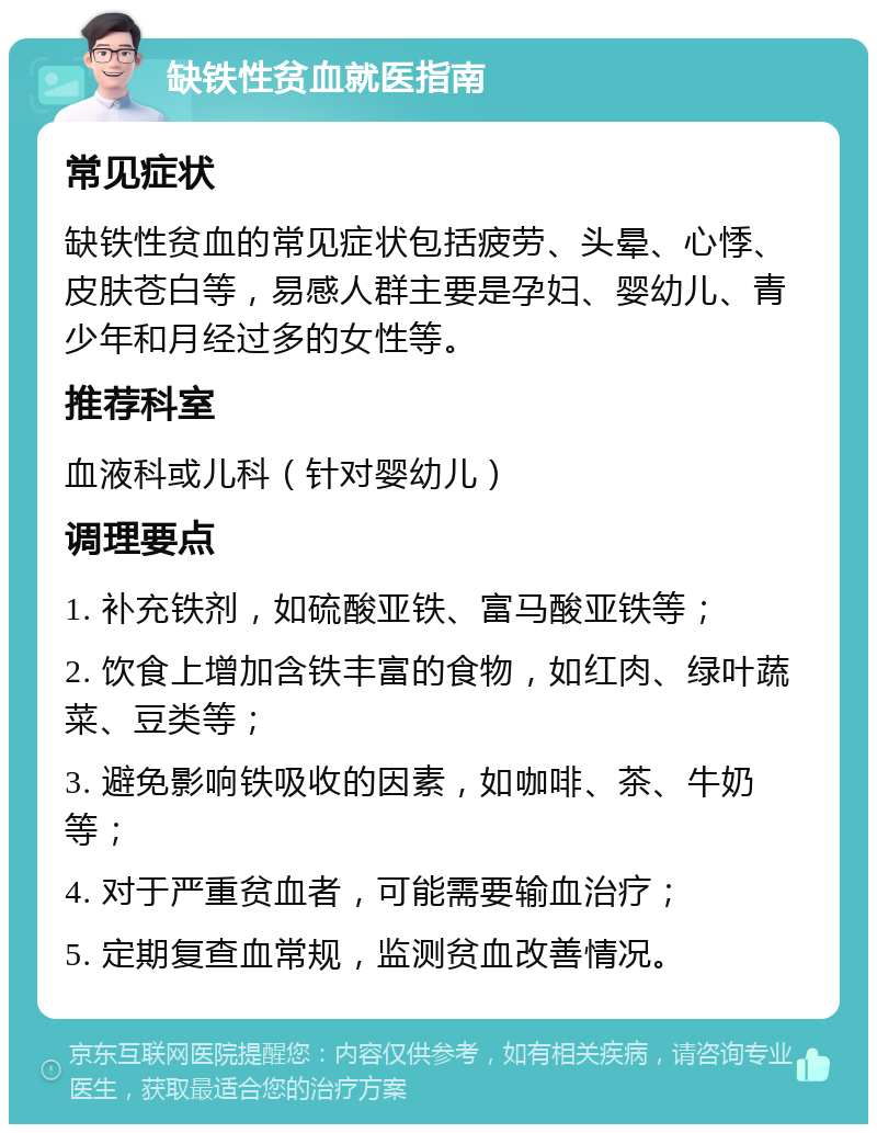 缺铁性贫血就医指南 常见症状 缺铁性贫血的常见症状包括疲劳、头晕、心悸、皮肤苍白等，易感人群主要是孕妇、婴幼儿、青少年和月经过多的女性等。 推荐科室 血液科或儿科（针对婴幼儿） 调理要点 1. 补充铁剂，如硫酸亚铁、富马酸亚铁等； 2. 饮食上增加含铁丰富的食物，如红肉、绿叶蔬菜、豆类等； 3. 避免影响铁吸收的因素，如咖啡、茶、牛奶等； 4. 对于严重贫血者，可能需要输血治疗； 5. 定期复查血常规，监测贫血改善情况。