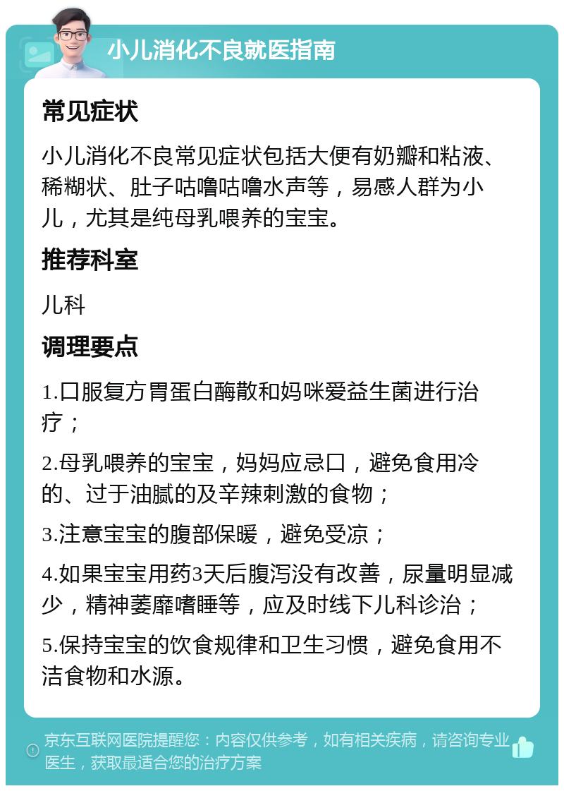 小儿消化不良就医指南 常见症状 小儿消化不良常见症状包括大便有奶瓣和粘液、稀糊状、肚子咕噜咕噜水声等，易感人群为小儿，尤其是纯母乳喂养的宝宝。 推荐科室 儿科 调理要点 1.口服复方胃蛋白酶散和妈咪爱益生菌进行治疗； 2.母乳喂养的宝宝，妈妈应忌口，避免食用冷的、过于油腻的及辛辣刺激的食物； 3.注意宝宝的腹部保暖，避免受凉； 4.如果宝宝用药3天后腹泻没有改善，尿量明显减少，精神萎靡嗜睡等，应及时线下儿科诊治； 5.保持宝宝的饮食规律和卫生习惯，避免食用不洁食物和水源。