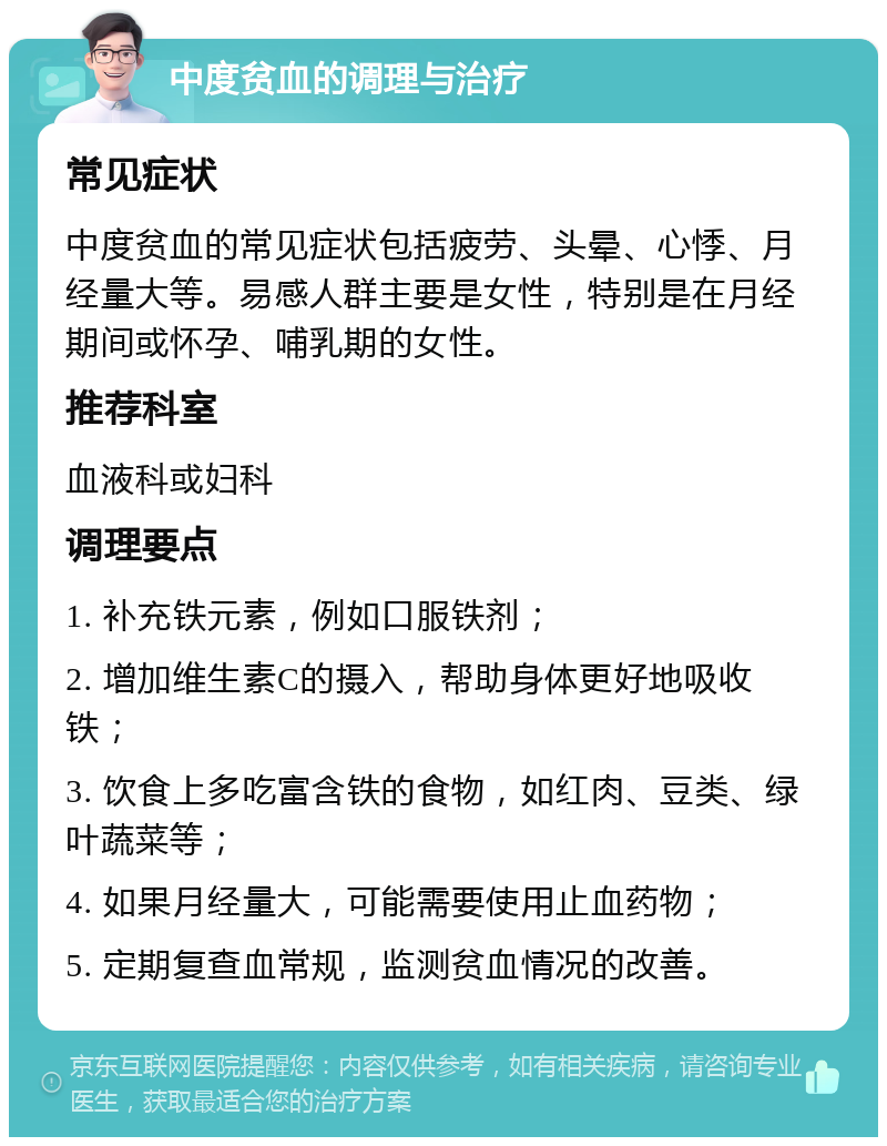 中度贫血的调理与治疗 常见症状 中度贫血的常见症状包括疲劳、头晕、心悸、月经量大等。易感人群主要是女性，特别是在月经期间或怀孕、哺乳期的女性。 推荐科室 血液科或妇科 调理要点 1. 补充铁元素，例如口服铁剂； 2. 增加维生素C的摄入，帮助身体更好地吸收铁； 3. 饮食上多吃富含铁的食物，如红肉、豆类、绿叶蔬菜等； 4. 如果月经量大，可能需要使用止血药物； 5. 定期复查血常规，监测贫血情况的改善。