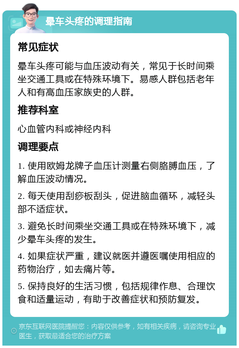 晕车头疼的调理指南 常见症状 晕车头疼可能与血压波动有关，常见于长时间乘坐交通工具或在特殊环境下。易感人群包括老年人和有高血压家族史的人群。 推荐科室 心血管内科或神经内科 调理要点 1. 使用欧姆龙牌子血压计测量右侧胳膊血压，了解血压波动情况。 2. 每天使用刮痧板刮头，促进脑血循环，减轻头部不适症状。 3. 避免长时间乘坐交通工具或在特殊环境下，减少晕车头疼的发生。 4. 如果症状严重，建议就医并遵医嘱使用相应的药物治疗，如去痛片等。 5. 保持良好的生活习惯，包括规律作息、合理饮食和适量运动，有助于改善症状和预防复发。