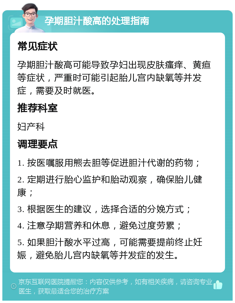 孕期胆汁酸高的处理指南 常见症状 孕期胆汁酸高可能导致孕妇出现皮肤瘙痒、黄疸等症状，严重时可能引起胎儿宫内缺氧等并发症，需要及时就医。 推荐科室 妇产科 调理要点 1. 按医嘱服用熊去胆等促进胆汁代谢的药物； 2. 定期进行胎心监护和胎动观察，确保胎儿健康； 3. 根据医生的建议，选择合适的分娩方式； 4. 注意孕期营养和休息，避免过度劳累； 5. 如果胆汁酸水平过高，可能需要提前终止妊娠，避免胎儿宫内缺氧等并发症的发生。