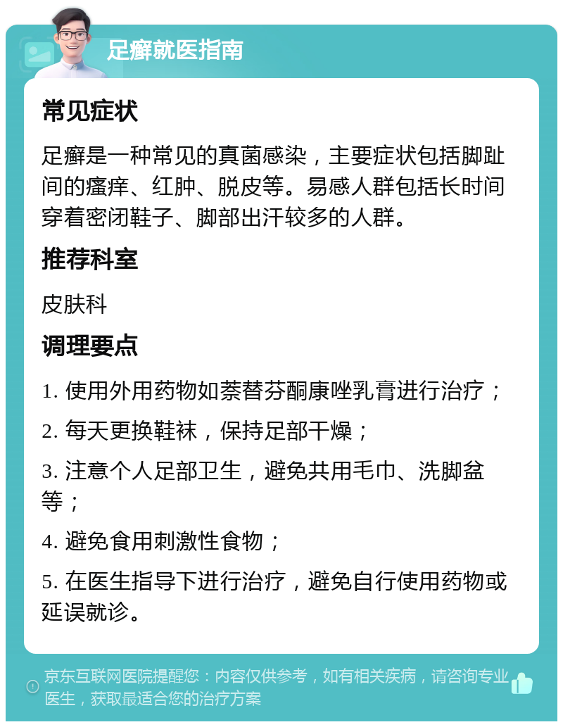 足癣就医指南 常见症状 足癣是一种常见的真菌感染，主要症状包括脚趾间的瘙痒、红肿、脱皮等。易感人群包括长时间穿着密闭鞋子、脚部出汗较多的人群。 推荐科室 皮肤科 调理要点 1. 使用外用药物如萘替芬酮康唑乳膏进行治疗； 2. 每天更换鞋袜，保持足部干燥； 3. 注意个人足部卫生，避免共用毛巾、洗脚盆等； 4. 避免食用刺激性食物； 5. 在医生指导下进行治疗，避免自行使用药物或延误就诊。