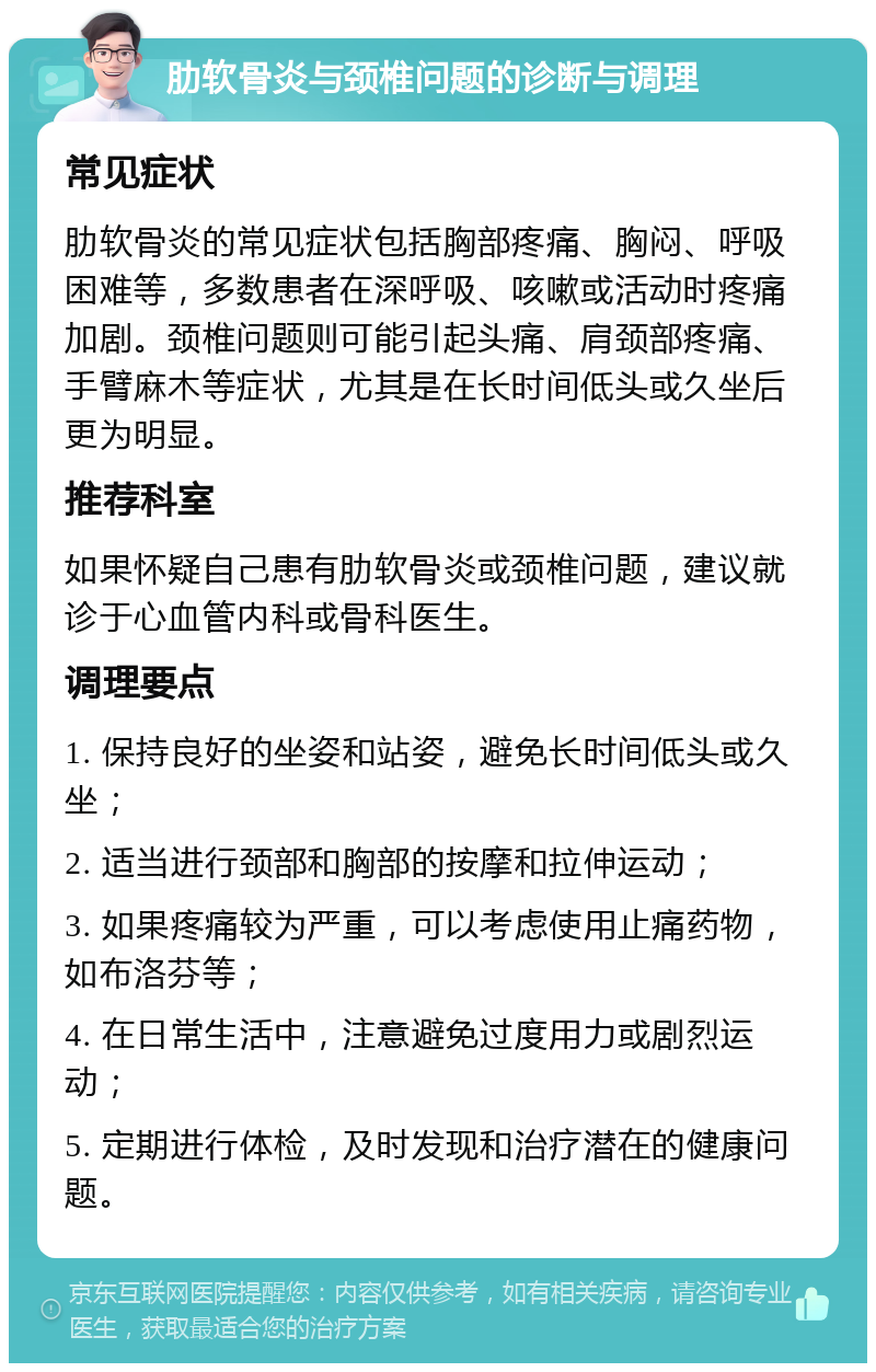 肋软骨炎与颈椎问题的诊断与调理 常见症状 肋软骨炎的常见症状包括胸部疼痛、胸闷、呼吸困难等，多数患者在深呼吸、咳嗽或活动时疼痛加剧。颈椎问题则可能引起头痛、肩颈部疼痛、手臂麻木等症状，尤其是在长时间低头或久坐后更为明显。 推荐科室 如果怀疑自己患有肋软骨炎或颈椎问题，建议就诊于心血管内科或骨科医生。 调理要点 1. 保持良好的坐姿和站姿，避免长时间低头或久坐； 2. 适当进行颈部和胸部的按摩和拉伸运动； 3. 如果疼痛较为严重，可以考虑使用止痛药物，如布洛芬等； 4. 在日常生活中，注意避免过度用力或剧烈运动； 5. 定期进行体检，及时发现和治疗潜在的健康问题。