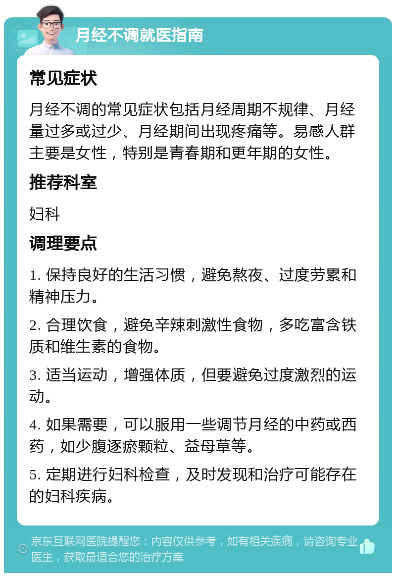 月经不调就医指南 常见症状 月经不调的常见症状包括月经周期不规律、月经量过多或过少、月经期间出现疼痛等。易感人群主要是女性，特别是青春期和更年期的女性。 推荐科室 妇科 调理要点 1. 保持良好的生活习惯，避免熬夜、过度劳累和精神压力。 2. 合理饮食，避免辛辣刺激性食物，多吃富含铁质和维生素的食物。 3. 适当运动，增强体质，但要避免过度激烈的运动。 4. 如果需要，可以服用一些调节月经的中药或西药，如少腹逐瘀颗粒、益母草等。 5. 定期进行妇科检查，及时发现和治疗可能存在的妇科疾病。