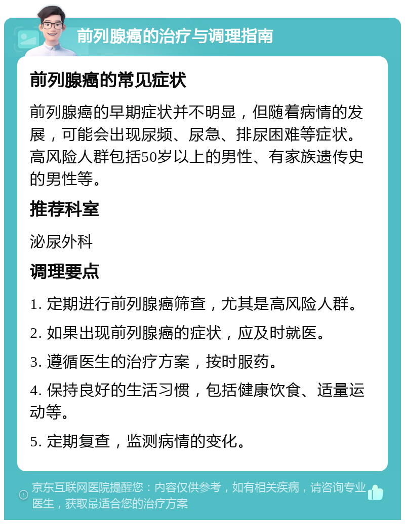 前列腺癌的治疗与调理指南 前列腺癌的常见症状 前列腺癌的早期症状并不明显，但随着病情的发展，可能会出现尿频、尿急、排尿困难等症状。高风险人群包括50岁以上的男性、有家族遗传史的男性等。 推荐科室 泌尿外科 调理要点 1. 定期进行前列腺癌筛查，尤其是高风险人群。 2. 如果出现前列腺癌的症状，应及时就医。 3. 遵循医生的治疗方案，按时服药。 4. 保持良好的生活习惯，包括健康饮食、适量运动等。 5. 定期复查，监测病情的变化。