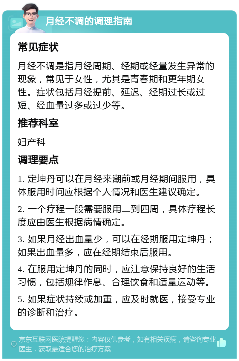 月经不调的调理指南 常见症状 月经不调是指月经周期、经期或经量发生异常的现象，常见于女性，尤其是青春期和更年期女性。症状包括月经提前、延迟、经期过长或过短、经血量过多或过少等。 推荐科室 妇产科 调理要点 1. 定坤丹可以在月经来潮前或月经期间服用，具体服用时间应根据个人情况和医生建议确定。 2. 一个疗程一般需要服用二到四周，具体疗程长度应由医生根据病情确定。 3. 如果月经出血量少，可以在经期服用定坤丹；如果出血量多，应在经期结束后服用。 4. 在服用定坤丹的同时，应注意保持良好的生活习惯，包括规律作息、合理饮食和适量运动等。 5. 如果症状持续或加重，应及时就医，接受专业的诊断和治疗。