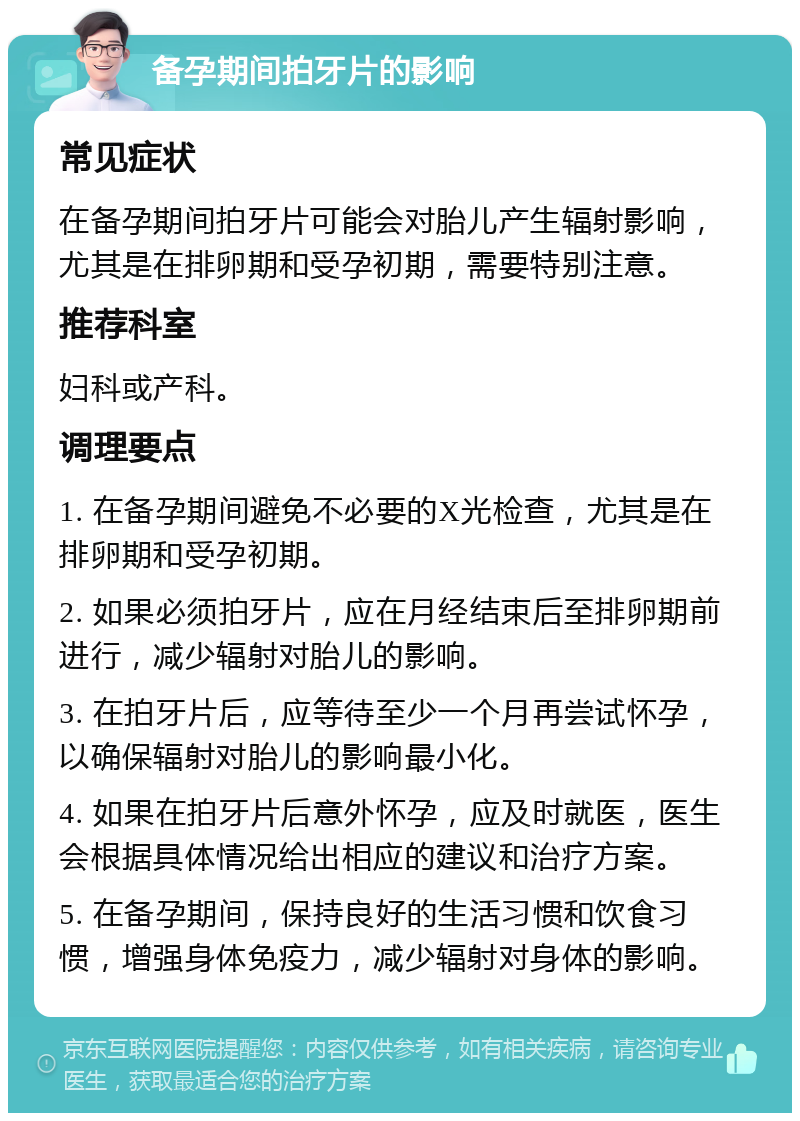 备孕期间拍牙片的影响 常见症状 在备孕期间拍牙片可能会对胎儿产生辐射影响，尤其是在排卵期和受孕初期，需要特别注意。 推荐科室 妇科或产科。 调理要点 1. 在备孕期间避免不必要的X光检查，尤其是在排卵期和受孕初期。 2. 如果必须拍牙片，应在月经结束后至排卵期前进行，减少辐射对胎儿的影响。 3. 在拍牙片后，应等待至少一个月再尝试怀孕，以确保辐射对胎儿的影响最小化。 4. 如果在拍牙片后意外怀孕，应及时就医，医生会根据具体情况给出相应的建议和治疗方案。 5. 在备孕期间，保持良好的生活习惯和饮食习惯，增强身体免疫力，减少辐射对身体的影响。