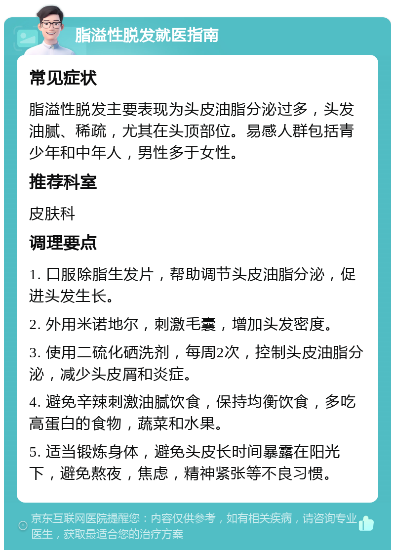 脂溢性脱发就医指南 常见症状 脂溢性脱发主要表现为头皮油脂分泌过多，头发油腻、稀疏，尤其在头顶部位。易感人群包括青少年和中年人，男性多于女性。 推荐科室 皮肤科 调理要点 1. 口服除脂生发片，帮助调节头皮油脂分泌，促进头发生长。 2. 外用米诺地尔，刺激毛囊，增加头发密度。 3. 使用二硫化硒洗剂，每周2次，控制头皮油脂分泌，减少头皮屑和炎症。 4. 避免辛辣刺激油腻饮食，保持均衡饮食，多吃高蛋白的食物，蔬菜和水果。 5. 适当锻炼身体，避免头皮长时间暴露在阳光下，避免熬夜，焦虑，精神紧张等不良习惯。