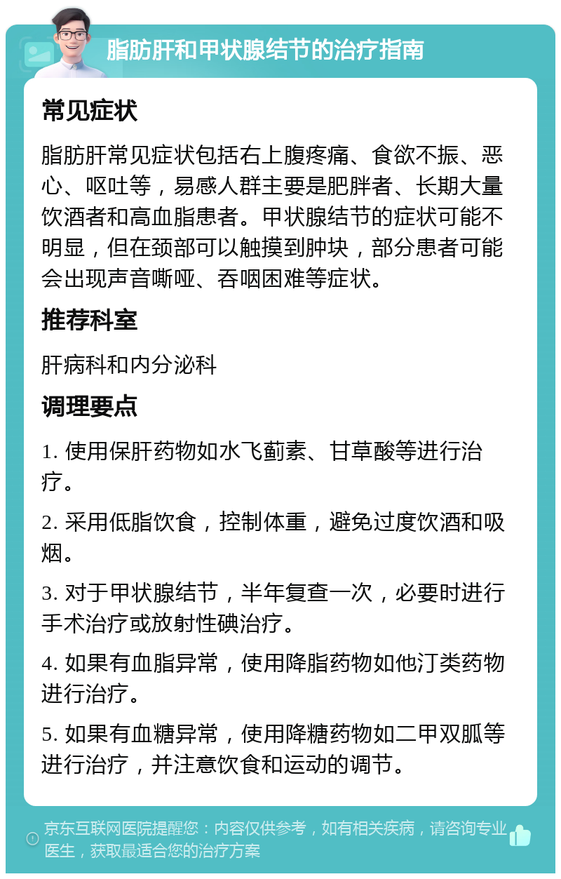 脂肪肝和甲状腺结节的治疗指南 常见症状 脂肪肝常见症状包括右上腹疼痛、食欲不振、恶心、呕吐等，易感人群主要是肥胖者、长期大量饮酒者和高血脂患者。甲状腺结节的症状可能不明显，但在颈部可以触摸到肿块，部分患者可能会出现声音嘶哑、吞咽困难等症状。 推荐科室 肝病科和内分泌科 调理要点 1. 使用保肝药物如水飞蓟素、甘草酸等进行治疗。 2. 采用低脂饮食，控制体重，避免过度饮酒和吸烟。 3. 对于甲状腺结节，半年复查一次，必要时进行手术治疗或放射性碘治疗。 4. 如果有血脂异常，使用降脂药物如他汀类药物进行治疗。 5. 如果有血糖异常，使用降糖药物如二甲双胍等进行治疗，并注意饮食和运动的调节。