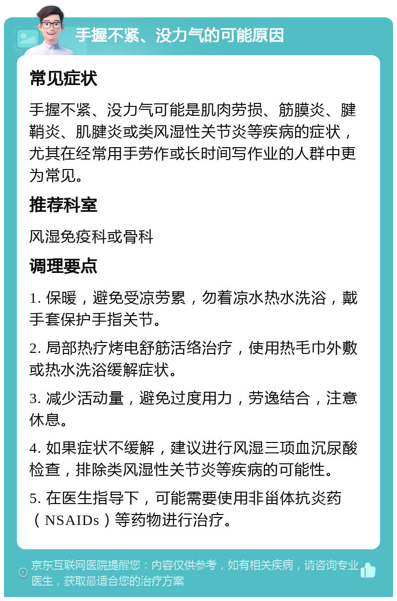 手握不紧、没力气的可能原因 常见症状 手握不紧、没力气可能是肌肉劳损、筋膜炎、腱鞘炎、肌腱炎或类风湿性关节炎等疾病的症状，尤其在经常用手劳作或长时间写作业的人群中更为常见。 推荐科室 风湿免疫科或骨科 调理要点 1. 保暖，避免受凉劳累，勿着凉水热水洗浴，戴手套保护手指关节。 2. 局部热疗烤电舒筋活络治疗，使用热毛巾外敷或热水洗浴缓解症状。 3. 减少活动量，避免过度用力，劳逸结合，注意休息。 4. 如果症状不缓解，建议进行风湿三项血沉尿酸检查，排除类风湿性关节炎等疾病的可能性。 5. 在医生指导下，可能需要使用非甾体抗炎药（NSAIDs）等药物进行治疗。