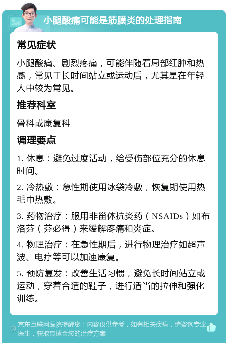 小腿酸痛可能是筋膜炎的处理指南 常见症状 小腿酸痛、剧烈疼痛，可能伴随着局部红肿和热感，常见于长时间站立或运动后，尤其是在年轻人中较为常见。 推荐科室 骨科或康复科 调理要点 1. 休息：避免过度活动，给受伤部位充分的休息时间。 2. 冷热敷：急性期使用冰袋冷敷，恢复期使用热毛巾热敷。 3. 药物治疗：服用非甾体抗炎药（NSAIDs）如布洛芬（芬必得）来缓解疼痛和炎症。 4. 物理治疗：在急性期后，进行物理治疗如超声波、电疗等可以加速康复。 5. 预防复发：改善生活习惯，避免长时间站立或运动，穿着合适的鞋子，进行适当的拉伸和强化训练。