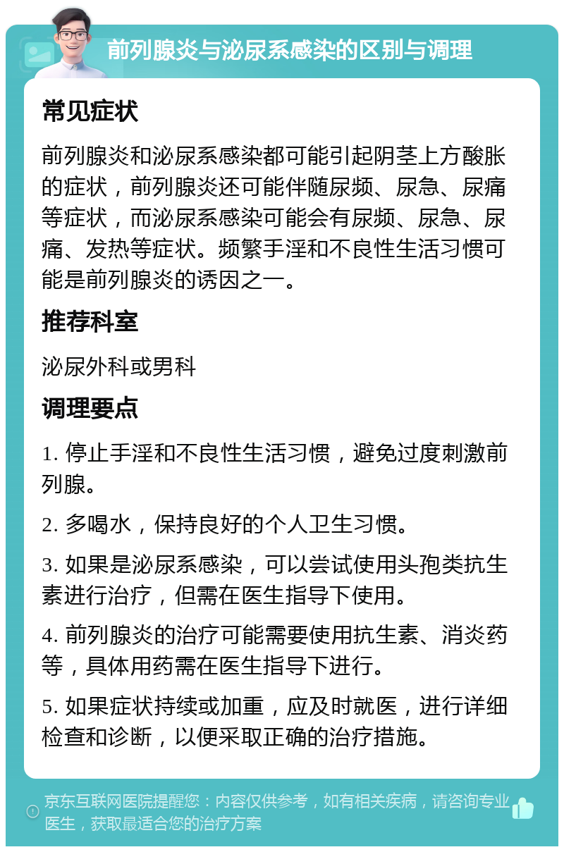 前列腺炎与泌尿系感染的区别与调理 常见症状 前列腺炎和泌尿系感染都可能引起阴茎上方酸胀的症状，前列腺炎还可能伴随尿频、尿急、尿痛等症状，而泌尿系感染可能会有尿频、尿急、尿痛、发热等症状。频繁手淫和不良性生活习惯可能是前列腺炎的诱因之一。 推荐科室 泌尿外科或男科 调理要点 1. 停止手淫和不良性生活习惯，避免过度刺激前列腺。 2. 多喝水，保持良好的个人卫生习惯。 3. 如果是泌尿系感染，可以尝试使用头孢类抗生素进行治疗，但需在医生指导下使用。 4. 前列腺炎的治疗可能需要使用抗生素、消炎药等，具体用药需在医生指导下进行。 5. 如果症状持续或加重，应及时就医，进行详细检查和诊断，以便采取正确的治疗措施。