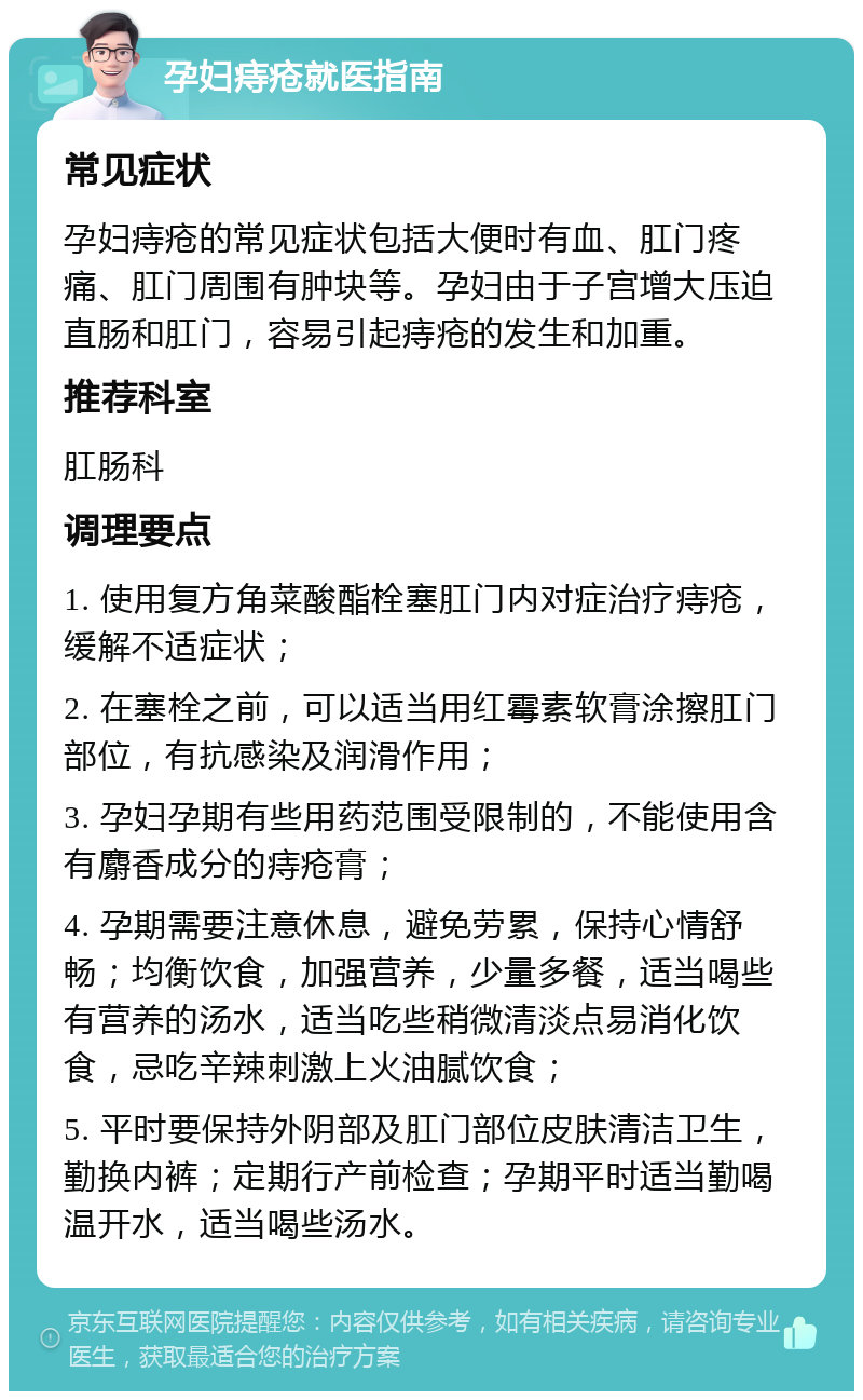 孕妇痔疮就医指南 常见症状 孕妇痔疮的常见症状包括大便时有血、肛门疼痛、肛门周围有肿块等。孕妇由于子宫增大压迫直肠和肛门，容易引起痔疮的发生和加重。 推荐科室 肛肠科 调理要点 1. 使用复方角菜酸酯栓塞肛门内对症治疗痔疮，缓解不适症状； 2. 在塞栓之前，可以适当用红霉素软膏涂擦肛门部位，有抗感染及润滑作用； 3. 孕妇孕期有些用药范围受限制的，不能使用含有麝香成分的痔疮膏； 4. 孕期需要注意休息，避免劳累，保持心情舒畅；均衡饮食，加强营养，少量多餐，适当喝些有营养的汤水，适当吃些稍微清淡点易消化饮食，忌吃辛辣刺激上火油腻饮食； 5. 平时要保持外阴部及肛门部位皮肤清洁卫生，勤换内裤；定期行产前检查；孕期平时适当勤喝温开水，适当喝些汤水。