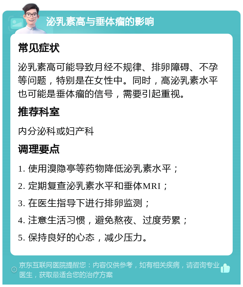 泌乳素高与垂体瘤的影响 常见症状 泌乳素高可能导致月经不规律、排卵障碍、不孕等问题，特别是在女性中。同时，高泌乳素水平也可能是垂体瘤的信号，需要引起重视。 推荐科室 内分泌科或妇产科 调理要点 1. 使用溴隐亭等药物降低泌乳素水平； 2. 定期复查泌乳素水平和垂体MRI； 3. 在医生指导下进行排卵监测； 4. 注意生活习惯，避免熬夜、过度劳累； 5. 保持良好的心态，减少压力。