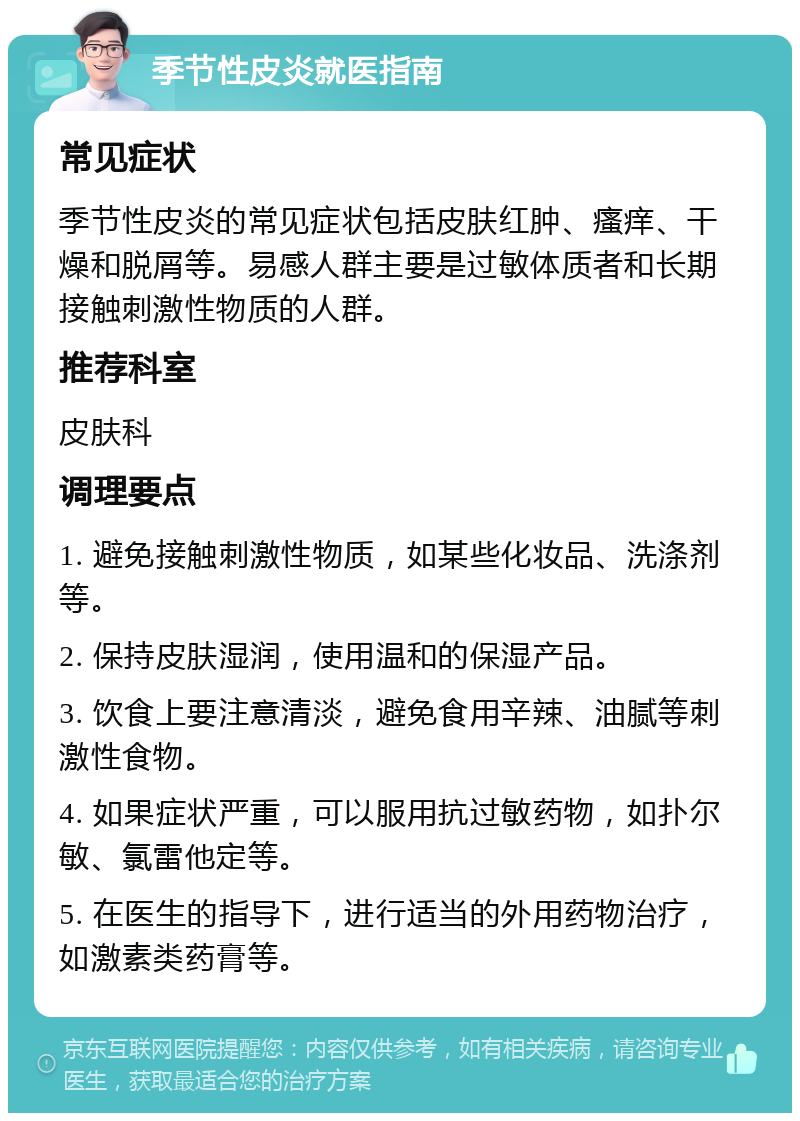 季节性皮炎就医指南 常见症状 季节性皮炎的常见症状包括皮肤红肿、瘙痒、干燥和脱屑等。易感人群主要是过敏体质者和长期接触刺激性物质的人群。 推荐科室 皮肤科 调理要点 1. 避免接触刺激性物质，如某些化妆品、洗涤剂等。 2. 保持皮肤湿润，使用温和的保湿产品。 3. 饮食上要注意清淡，避免食用辛辣、油腻等刺激性食物。 4. 如果症状严重，可以服用抗过敏药物，如扑尔敏、氯雷他定等。 5. 在医生的指导下，进行适当的外用药物治疗，如激素类药膏等。