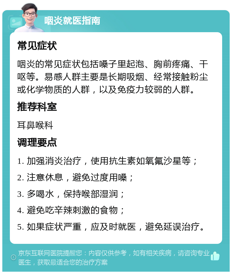 咽炎就医指南 常见症状 咽炎的常见症状包括嗓子里起泡、胸前疼痛、干呕等。易感人群主要是长期吸烟、经常接触粉尘或化学物质的人群，以及免疫力较弱的人群。 推荐科室 耳鼻喉科 调理要点 1. 加强消炎治疗，使用抗生素如氧氟沙星等； 2. 注意休息，避免过度用嗓； 3. 多喝水，保持喉部湿润； 4. 避免吃辛辣刺激的食物； 5. 如果症状严重，应及时就医，避免延误治疗。