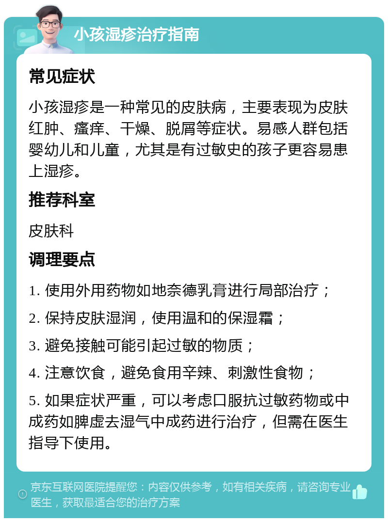 小孩湿疹治疗指南 常见症状 小孩湿疹是一种常见的皮肤病，主要表现为皮肤红肿、瘙痒、干燥、脱屑等症状。易感人群包括婴幼儿和儿童，尤其是有过敏史的孩子更容易患上湿疹。 推荐科室 皮肤科 调理要点 1. 使用外用药物如地奈德乳膏进行局部治疗； 2. 保持皮肤湿润，使用温和的保湿霜； 3. 避免接触可能引起过敏的物质； 4. 注意饮食，避免食用辛辣、刺激性食物； 5. 如果症状严重，可以考虑口服抗过敏药物或中成药如脾虚去湿气中成药进行治疗，但需在医生指导下使用。