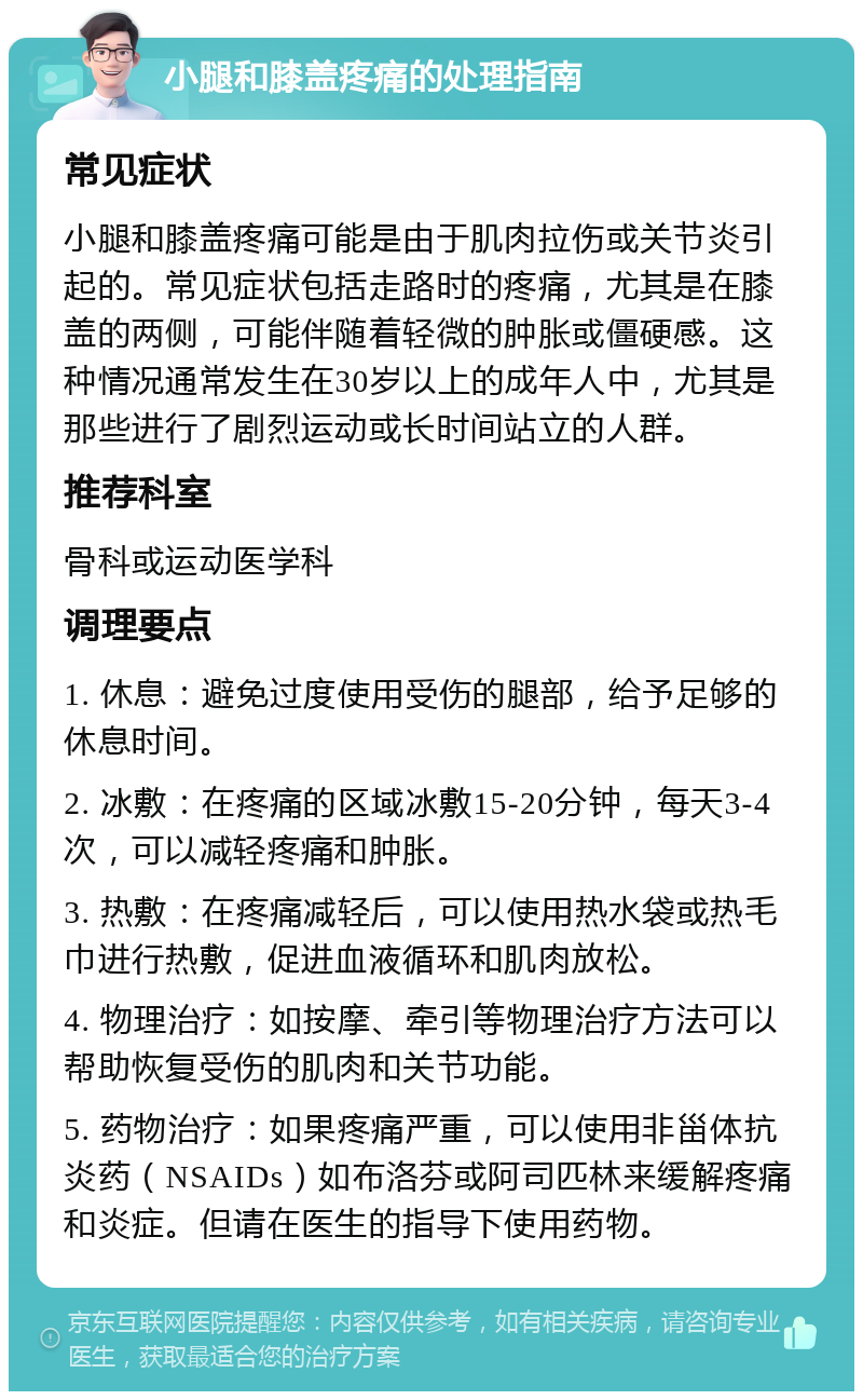 小腿和膝盖疼痛的处理指南 常见症状 小腿和膝盖疼痛可能是由于肌肉拉伤或关节炎引起的。常见症状包括走路时的疼痛，尤其是在膝盖的两侧，可能伴随着轻微的肿胀或僵硬感。这种情况通常发生在30岁以上的成年人中，尤其是那些进行了剧烈运动或长时间站立的人群。 推荐科室 骨科或运动医学科 调理要点 1. 休息：避免过度使用受伤的腿部，给予足够的休息时间。 2. 冰敷：在疼痛的区域冰敷15-20分钟，每天3-4次，可以减轻疼痛和肿胀。 3. 热敷：在疼痛减轻后，可以使用热水袋或热毛巾进行热敷，促进血液循环和肌肉放松。 4. 物理治疗：如按摩、牵引等物理治疗方法可以帮助恢复受伤的肌肉和关节功能。 5. 药物治疗：如果疼痛严重，可以使用非甾体抗炎药（NSAIDs）如布洛芬或阿司匹林来缓解疼痛和炎症。但请在医生的指导下使用药物。