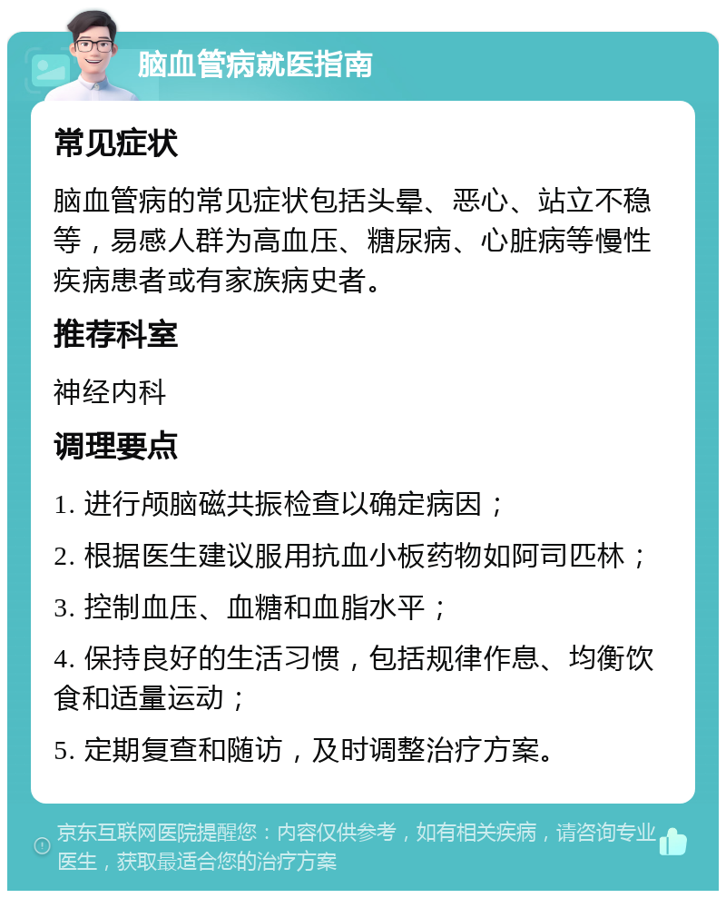 脑血管病就医指南 常见症状 脑血管病的常见症状包括头晕、恶心、站立不稳等，易感人群为高血压、糖尿病、心脏病等慢性疾病患者或有家族病史者。 推荐科室 神经内科 调理要点 1. 进行颅脑磁共振检查以确定病因； 2. 根据医生建议服用抗血小板药物如阿司匹林； 3. 控制血压、血糖和血脂水平； 4. 保持良好的生活习惯，包括规律作息、均衡饮食和适量运动； 5. 定期复查和随访，及时调整治疗方案。