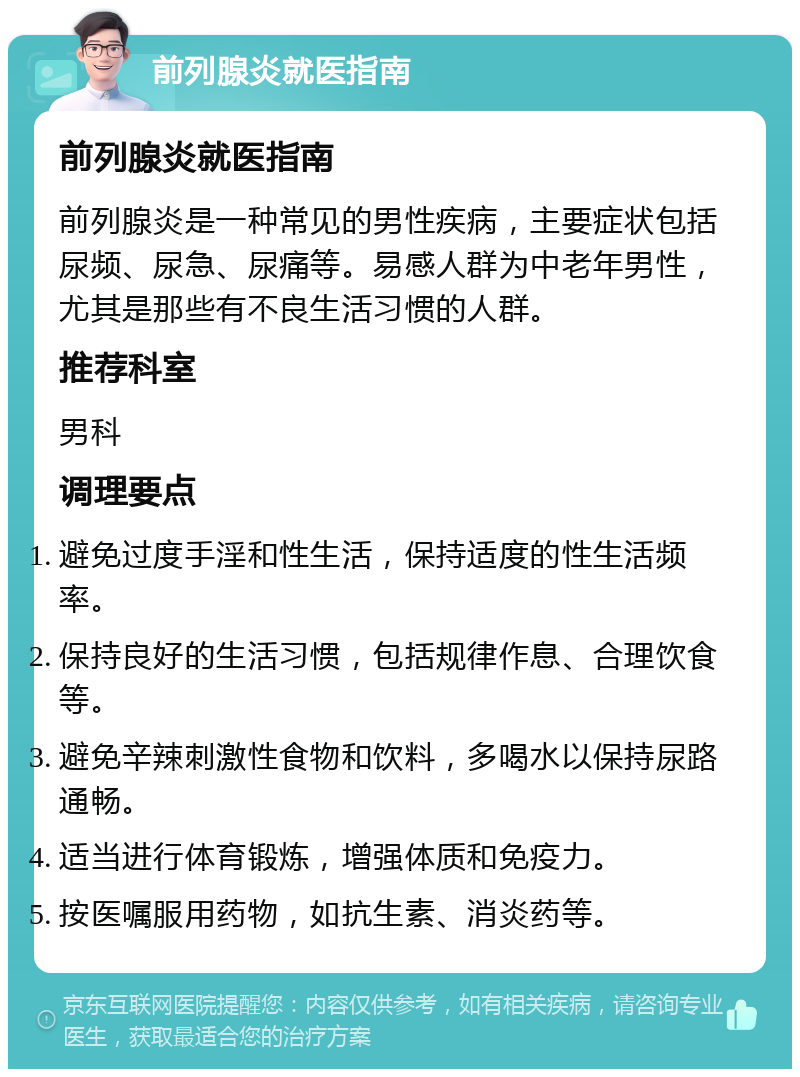 前列腺炎就医指南 前列腺炎就医指南 前列腺炎是一种常见的男性疾病，主要症状包括尿频、尿急、尿痛等。易感人群为中老年男性，尤其是那些有不良生活习惯的人群。 推荐科室 男科 调理要点 避免过度手淫和性生活，保持适度的性生活频率。 保持良好的生活习惯，包括规律作息、合理饮食等。 避免辛辣刺激性食物和饮料，多喝水以保持尿路通畅。 适当进行体育锻炼，增强体质和免疫力。 按医嘱服用药物，如抗生素、消炎药等。