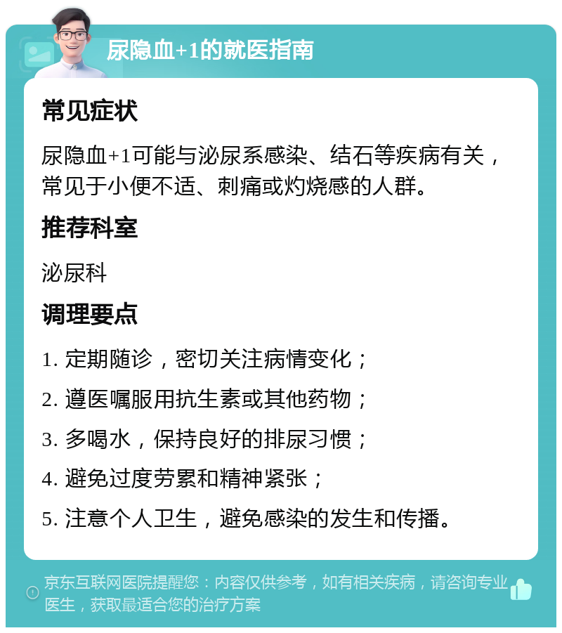 尿隐血+1的就医指南 常见症状 尿隐血+1可能与泌尿系感染、结石等疾病有关，常见于小便不适、刺痛或灼烧感的人群。 推荐科室 泌尿科 调理要点 1. 定期随诊，密切关注病情变化； 2. 遵医嘱服用抗生素或其他药物； 3. 多喝水，保持良好的排尿习惯； 4. 避免过度劳累和精神紧张； 5. 注意个人卫生，避免感染的发生和传播。