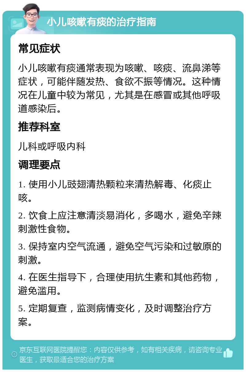 小儿咳嗽有痰的治疗指南 常见症状 小儿咳嗽有痰通常表现为咳嗽、咳痰、流鼻涕等症状，可能伴随发热、食欲不振等情况。这种情况在儿童中较为常见，尤其是在感冒或其他呼吸道感染后。 推荐科室 儿科或呼吸内科 调理要点 1. 使用小儿豉翅清热颗粒来清热解毒、化痰止咳。 2. 饮食上应注意清淡易消化，多喝水，避免辛辣刺激性食物。 3. 保持室内空气流通，避免空气污染和过敏原的刺激。 4. 在医生指导下，合理使用抗生素和其他药物，避免滥用。 5. 定期复查，监测病情变化，及时调整治疗方案。