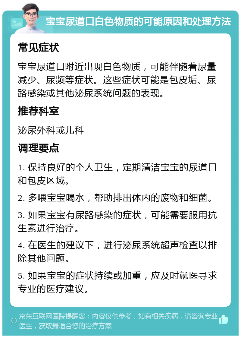 宝宝尿道口白色物质的可能原因和处理方法 常见症状 宝宝尿道口附近出现白色物质，可能伴随着尿量减少、尿频等症状。这些症状可能是包皮垢、尿路感染或其他泌尿系统问题的表现。 推荐科室 泌尿外科或儿科 调理要点 1. 保持良好的个人卫生，定期清洁宝宝的尿道口和包皮区域。 2. 多喂宝宝喝水，帮助排出体内的废物和细菌。 3. 如果宝宝有尿路感染的症状，可能需要服用抗生素进行治疗。 4. 在医生的建议下，进行泌尿系统超声检查以排除其他问题。 5. 如果宝宝的症状持续或加重，应及时就医寻求专业的医疗建议。