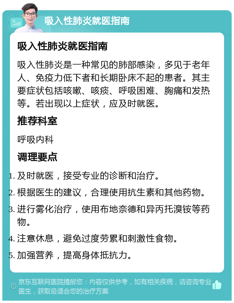 吸入性肺炎就医指南 吸入性肺炎就医指南 吸入性肺炎是一种常见的肺部感染，多见于老年人、免疫力低下者和长期卧床不起的患者。其主要症状包括咳嗽、咳痰、呼吸困难、胸痛和发热等。若出现以上症状，应及时就医。 推荐科室 呼吸内科 调理要点 及时就医，接受专业的诊断和治疗。 根据医生的建议，合理使用抗生素和其他药物。 进行雾化治疗，使用布地奈德和异丙托溴铵等药物。 注意休息，避免过度劳累和刺激性食物。 加强营养，提高身体抵抗力。