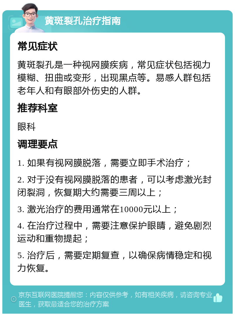 黄斑裂孔治疗指南 常见症状 黄斑裂孔是一种视网膜疾病，常见症状包括视力模糊、扭曲或变形，出现黑点等。易感人群包括老年人和有眼部外伤史的人群。 推荐科室 眼科 调理要点 1. 如果有视网膜脱落，需要立即手术治疗； 2. 对于没有视网膜脱落的患者，可以考虑激光封闭裂洞，恢复期大约需要三周以上； 3. 激光治疗的费用通常在10000元以上； 4. 在治疗过程中，需要注意保护眼睛，避免剧烈运动和重物提起； 5. 治疗后，需要定期复查，以确保病情稳定和视力恢复。