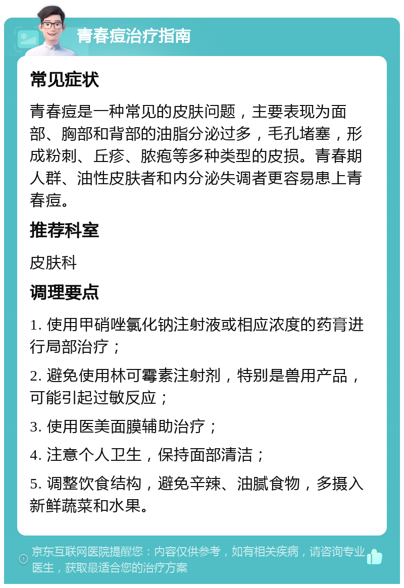 青春痘治疗指南 常见症状 青春痘是一种常见的皮肤问题，主要表现为面部、胸部和背部的油脂分泌过多，毛孔堵塞，形成粉刺、丘疹、脓疱等多种类型的皮损。青春期人群、油性皮肤者和内分泌失调者更容易患上青春痘。 推荐科室 皮肤科 调理要点 1. 使用甲硝唑氯化钠注射液或相应浓度的药膏进行局部治疗； 2. 避免使用林可霉素注射剂，特别是兽用产品，可能引起过敏反应； 3. 使用医美面膜辅助治疗； 4. 注意个人卫生，保持面部清洁； 5. 调整饮食结构，避免辛辣、油腻食物，多摄入新鲜蔬菜和水果。