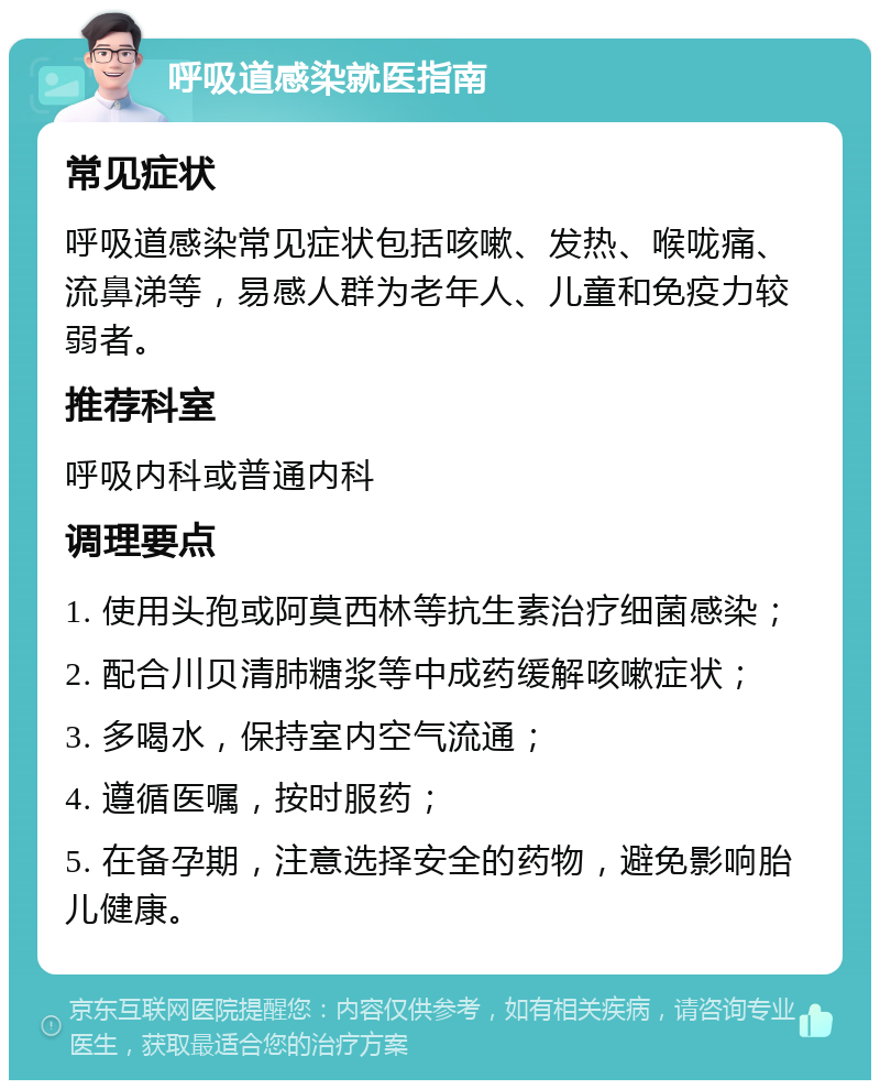 呼吸道感染就医指南 常见症状 呼吸道感染常见症状包括咳嗽、发热、喉咙痛、流鼻涕等，易感人群为老年人、儿童和免疫力较弱者。 推荐科室 呼吸内科或普通内科 调理要点 1. 使用头孢或阿莫西林等抗生素治疗细菌感染； 2. 配合川贝清肺糖浆等中成药缓解咳嗽症状； 3. 多喝水，保持室内空气流通； 4. 遵循医嘱，按时服药； 5. 在备孕期，注意选择安全的药物，避免影响胎儿健康。