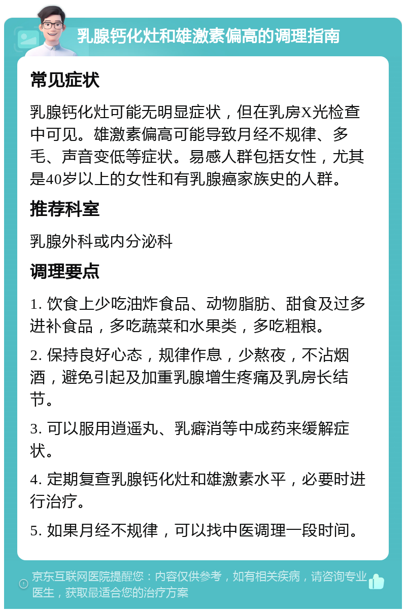 乳腺钙化灶和雄激素偏高的调理指南 常见症状 乳腺钙化灶可能无明显症状，但在乳房X光检查中可见。雄激素偏高可能导致月经不规律、多毛、声音变低等症状。易感人群包括女性，尤其是40岁以上的女性和有乳腺癌家族史的人群。 推荐科室 乳腺外科或内分泌科 调理要点 1. 饮食上少吃油炸食品、动物脂肪、甜食及过多进补食品，多吃蔬菜和水果类，多吃粗粮。 2. 保持良好心态，规律作息，少熬夜，不沾烟酒，避免引起及加重乳腺增生疼痛及乳房长结节。 3. 可以服用逍遥丸、乳癖消等中成药来缓解症状。 4. 定期复查乳腺钙化灶和雄激素水平，必要时进行治疗。 5. 如果月经不规律，可以找中医调理一段时间。