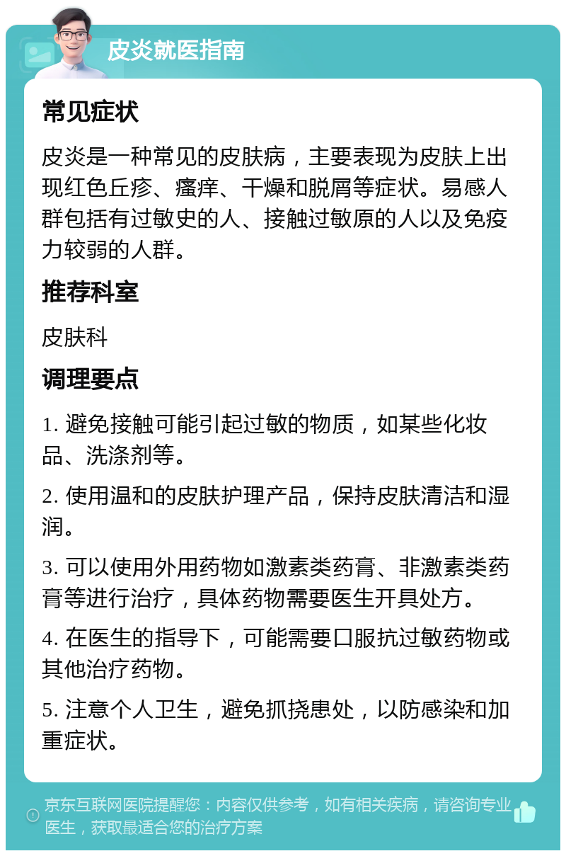 皮炎就医指南 常见症状 皮炎是一种常见的皮肤病，主要表现为皮肤上出现红色丘疹、瘙痒、干燥和脱屑等症状。易感人群包括有过敏史的人、接触过敏原的人以及免疫力较弱的人群。 推荐科室 皮肤科 调理要点 1. 避免接触可能引起过敏的物质，如某些化妆品、洗涤剂等。 2. 使用温和的皮肤护理产品，保持皮肤清洁和湿润。 3. 可以使用外用药物如激素类药膏、非激素类药膏等进行治疗，具体药物需要医生开具处方。 4. 在医生的指导下，可能需要口服抗过敏药物或其他治疗药物。 5. 注意个人卫生，避免抓挠患处，以防感染和加重症状。