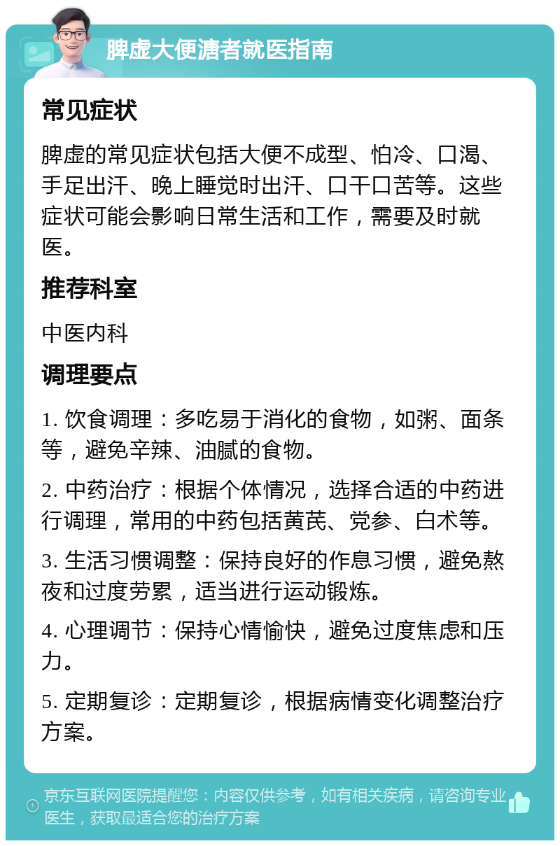 脾虚大便溏者就医指南 常见症状 脾虚的常见症状包括大便不成型、怕冷、口渴、手足出汗、晚上睡觉时出汗、口干口苦等。这些症状可能会影响日常生活和工作，需要及时就医。 推荐科室 中医内科 调理要点 1. 饮食调理：多吃易于消化的食物，如粥、面条等，避免辛辣、油腻的食物。 2. 中药治疗：根据个体情况，选择合适的中药进行调理，常用的中药包括黄芪、党参、白术等。 3. 生活习惯调整：保持良好的作息习惯，避免熬夜和过度劳累，适当进行运动锻炼。 4. 心理调节：保持心情愉快，避免过度焦虑和压力。 5. 定期复诊：定期复诊，根据病情变化调整治疗方案。