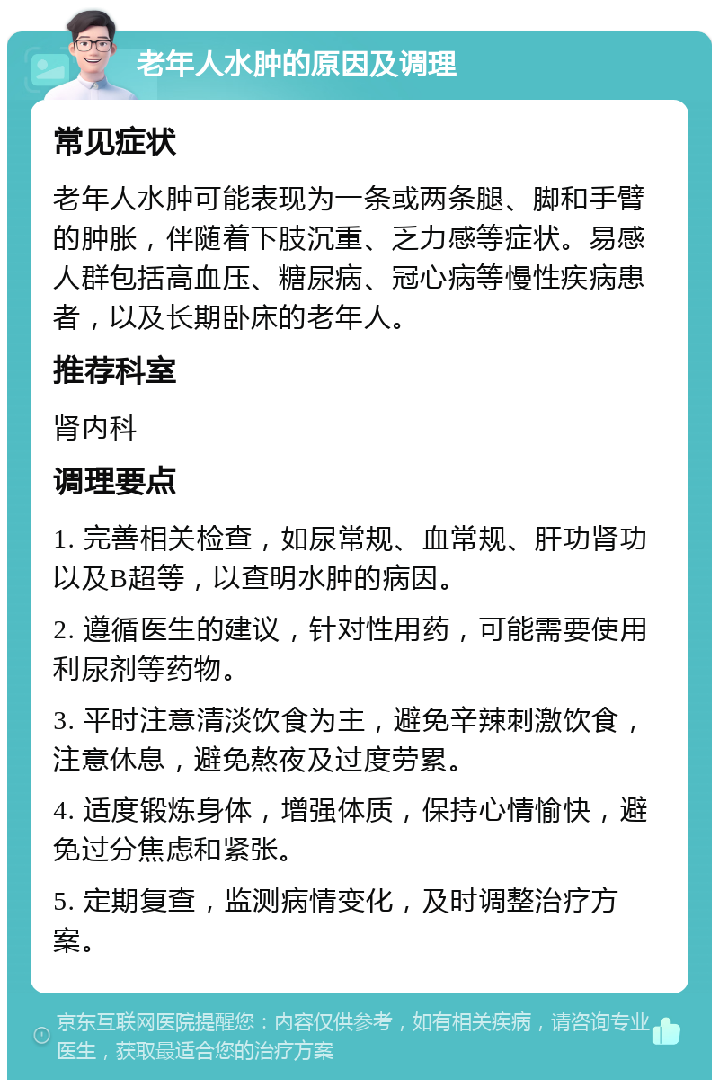 老年人水肿的原因及调理 常见症状 老年人水肿可能表现为一条或两条腿、脚和手臂的肿胀，伴随着下肢沉重、乏力感等症状。易感人群包括高血压、糖尿病、冠心病等慢性疾病患者，以及长期卧床的老年人。 推荐科室 肾内科 调理要点 1. 完善相关检查，如尿常规、血常规、肝功肾功以及B超等，以查明水肿的病因。 2. 遵循医生的建议，针对性用药，可能需要使用利尿剂等药物。 3. 平时注意清淡饮食为主，避免辛辣刺激饮食，注意休息，避免熬夜及过度劳累。 4. 适度锻炼身体，增强体质，保持心情愉快，避免过分焦虑和紧张。 5. 定期复查，监测病情变化，及时调整治疗方案。