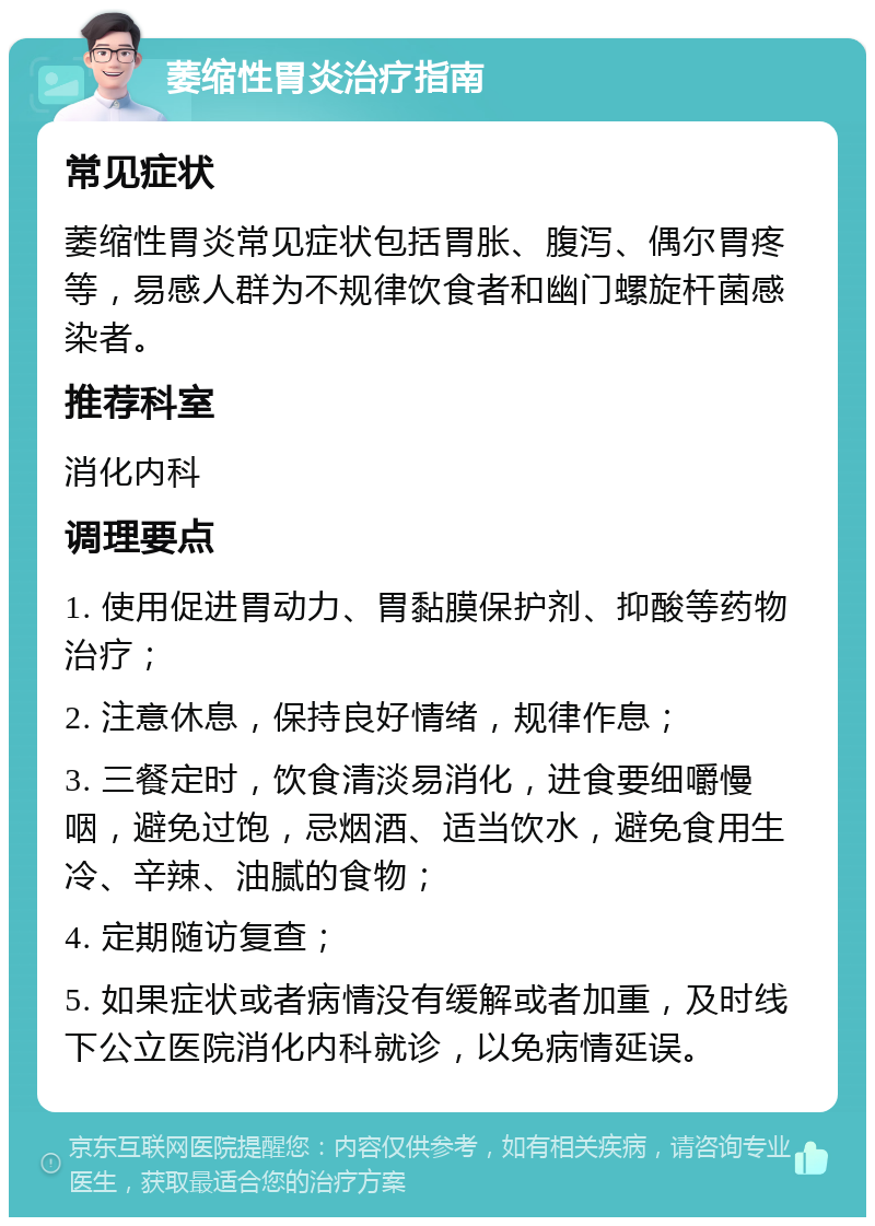 萎缩性胃炎治疗指南 常见症状 萎缩性胃炎常见症状包括胃胀、腹泻、偶尔胃疼等，易感人群为不规律饮食者和幽门螺旋杆菌感染者。 推荐科室 消化内科 调理要点 1. 使用促进胃动力、胃黏膜保护剂、抑酸等药物治疗； 2. 注意休息，保持良好情绪，规律作息； 3. 三餐定时，饮食清淡易消化，进食要细嚼慢咽，避免过饱，忌烟酒、适当饮水，避免食用生冷、辛辣、油腻的食物； 4. 定期随访复查； 5. 如果症状或者病情没有缓解或者加重，及时线下公立医院消化内科就诊，以免病情延误。