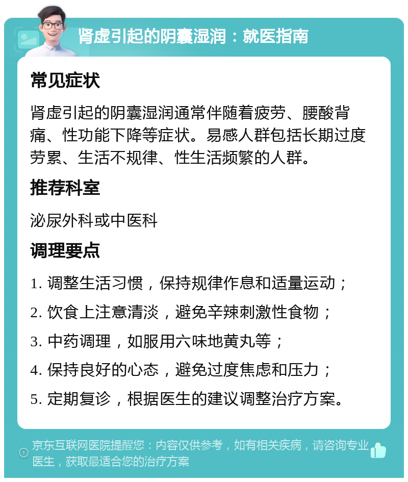 肾虚引起的阴囊湿润：就医指南 常见症状 肾虚引起的阴囊湿润通常伴随着疲劳、腰酸背痛、性功能下降等症状。易感人群包括长期过度劳累、生活不规律、性生活频繁的人群。 推荐科室 泌尿外科或中医科 调理要点 1. 调整生活习惯，保持规律作息和适量运动； 2. 饮食上注意清淡，避免辛辣刺激性食物； 3. 中药调理，如服用六味地黄丸等； 4. 保持良好的心态，避免过度焦虑和压力； 5. 定期复诊，根据医生的建议调整治疗方案。