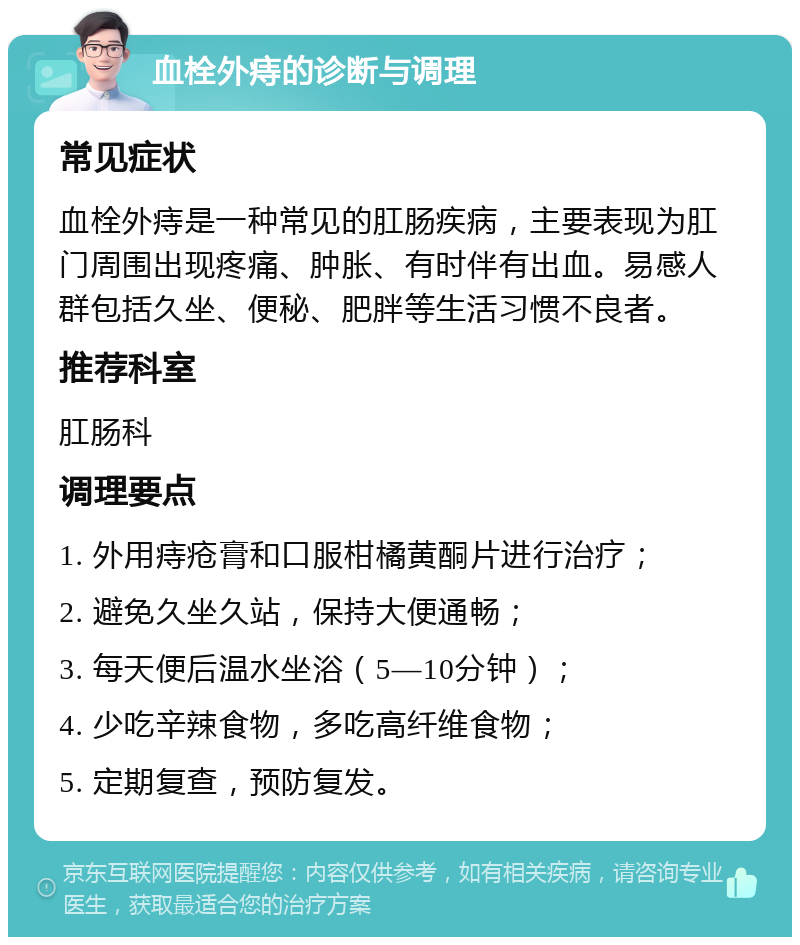 血栓外痔的诊断与调理 常见症状 血栓外痔是一种常见的肛肠疾病，主要表现为肛门周围出现疼痛、肿胀、有时伴有出血。易感人群包括久坐、便秘、肥胖等生活习惯不良者。 推荐科室 肛肠科 调理要点 1. 外用痔疮膏和口服柑橘黄酮片进行治疗； 2. 避免久坐久站，保持大便通畅； 3. 每天便后温水坐浴（5—10分钟）； 4. 少吃辛辣食物，多吃高纤维食物； 5. 定期复查，预防复发。