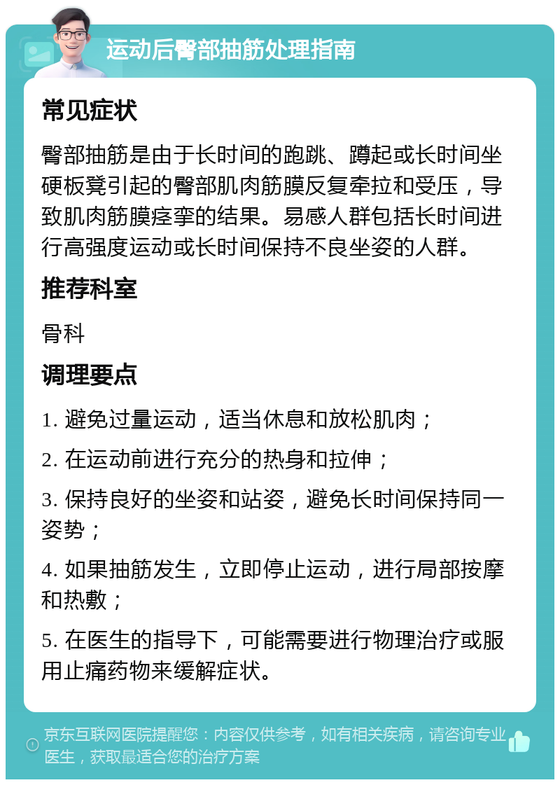 运动后臀部抽筋处理指南 常见症状 臀部抽筋是由于长时间的跑跳、蹲起或长时间坐硬板凳引起的臀部肌肉筋膜反复牵拉和受压，导致肌肉筋膜痉挛的结果。易感人群包括长时间进行高强度运动或长时间保持不良坐姿的人群。 推荐科室 骨科 调理要点 1. 避免过量运动，适当休息和放松肌肉； 2. 在运动前进行充分的热身和拉伸； 3. 保持良好的坐姿和站姿，避免长时间保持同一姿势； 4. 如果抽筋发生，立即停止运动，进行局部按摩和热敷； 5. 在医生的指导下，可能需要进行物理治疗或服用止痛药物来缓解症状。